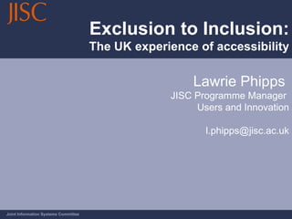 Exclusion to Inclusion: The UK experience of accessibility Joint Information Systems Committee Lawrie Phipps  JISC Programme Manager  Users and Innovation [email_address] 