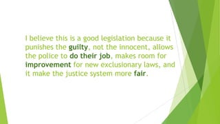 I believe this is a good legislation because it
punishes the guilty, not the innocent, allows
the police to do their job, makes room for
improvement for new exclusionary laws, and
it make the justice system more fair.
 