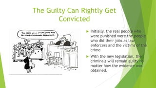 The Guilty Can Rightly Get
Convicted
 Initially, the real people who
were punished were the people
who did their jobs as law
enforcers and the victims of the
crime
 With the new legislation, the
criminals will remain guilty no
matter how the evidence was
obtained.
http://www.google.com/url?sa=i&rct=j&q=exclusionary+rule&source=images&cd=&cad=rja&uact=8&docid=bs471VeUNKo3JM&tbnid=7BqwBngW16TyrM:&ved=0CAYQjRw&url=http%3A%2F%2Fwww.cvsa.asn.au%2Fexclusionaryevidence.html&ei=ZYMfU7CAO-f20gHSmIDYDw&bvm=bv.62788935,d.dmQ&psig=AFQjCNHezuqVdo13OnKzP6QfUkkTBQj0pQ&ust=1394660553595655
 
