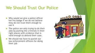 We Should Trust Our Police
 Why would we give a police officer
her/his badge if we do not believe
they do not trust them enough to
use it
 The police are only trying to do their
jobs by putting the criminals in their
right places with evidence that is
valid enough to defend their case.
 We should not have to punish our
law enforcement officers for doing
their job
 