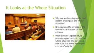 It Looks at the Whole Situation
 Why are we keeping a rule that
doesn't encompass the whole
situation?
 It focuses on the wrongs of the
law enforcer instead of the
criminal
 With the new legislation, it
provides opportunity to see the
whole situation and develop a
new rule that could encompass
everyone’s rights
 