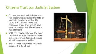 Citizens Trust our Judicial System
 Citizens are entitled to know the
full truth when deciding the fate of
suspect, they believe that the
court is and should make just
decisions, if not they would have
even no matter how the evidence
was provided
 With the new legislation, the court
room will be able to make a make
a more accurate decision because
all evidence was provided
 That is what our justice system is
supposed to be about
 