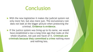 Conclusion
 With the new legislation it makes the judicial system not
only more fair, but also more just. The exclusionary rule
does not look at the bigger picture when protecting the
criminal. Evidence is evidence.
 If the justice system was living up to its name, we would
have established a law a long time ago that looks at the
whole situation, not just one facet of it. Criminals are
criminals because they committed a crime nothing more
and nothing less.
 
