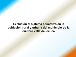 Exclusión al sistema educativo en la
población rural y urbana del municipio de la
          cumbre valle del cauca
 