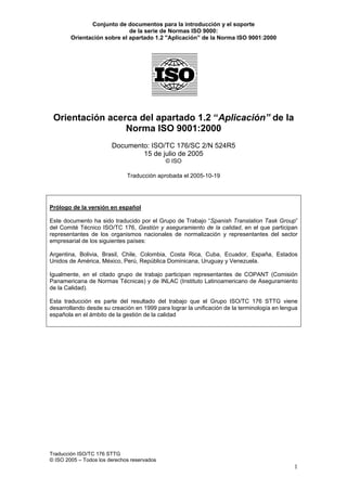 Conjunto de documentos para la introducción y el soporte
                             de la serie de Normas ISO 9000:
        Orientación sobre el apartado 1.2 "Aplicación” de la Norma ISO 9001:2000




 Orientación acerca del apartado 1.2 “Aplicación” de la
                 Norma ISO 9001:2000
                        Documento: ISO/TC 176/SC 2/N 524R5
                                15 de julio de 2005
                                             © ISO

                              Traducción aprobada el 2005-10-19




Prólogo de la versión en español

Este documento ha sido traducido por el Grupo de Trabajo “Spanish Translation Task Group”
del Comité Técnico ISO/TC 176, Gestión y aseguramiento de la calidad, en el que participan
representantes de los organismos nacionales de normalización y representantes del sector
empresarial de los siguientes países:

Argentina, Bolivia, Brasil, Chile, Colombia, Costa Rica, Cuba, Ecuador, España, Estados
Unidos de América, México, Perú, República Dominicana, Uruguay y Venezuela.

Igualmente, en el citado grupo de trabajo participan representantes de COPANT (Comisión
Panamericana de Normas Técnicas) y de INLAC (Instituto Latinoamericano de Aseguramiento
de la Calidad).

Esta traducción es parte del resultado del trabajo que el Grupo ISO/TC 176 STTG viene
desarrollando desde su creación en 1999 para lograr la unificación de la terminología en lengua
española en el ámbito de la gestión de la calidad




Traducción ISO/TC 176 STTG
© ISO 2005 – Todos los derechos reservados
                                                                                             1
 