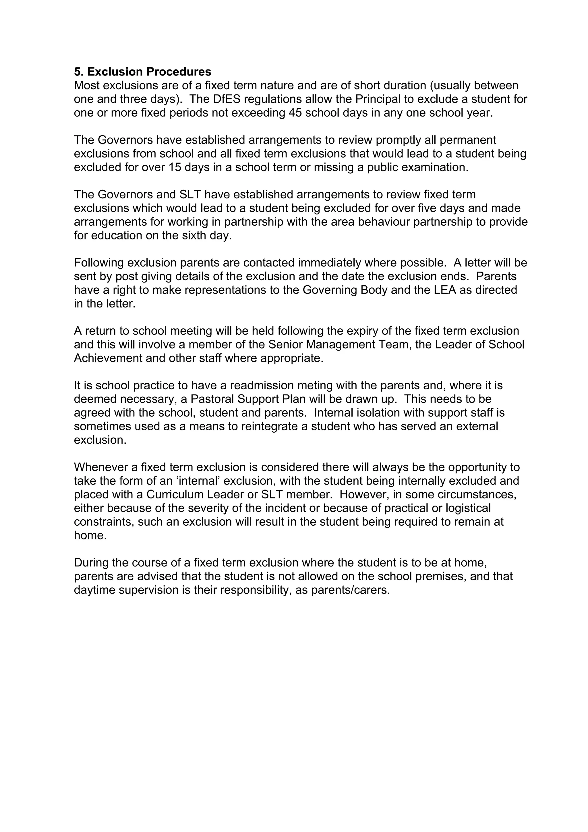 5. Exclusion Procedures
Most exclusions are of a fixed term nature and are of short duration (usually between
one and three days). The DfES regulations allow the Principal to exclude a student for
one or more fixed periods not exceeding 45 school days in any one school year.

The Governors have established arrangements to review promptly all permanent
exclusions from school and all fixed term exclusions that would lead to a student being
excluded for over 15 days in a school term or missing a public examination.

The Governors and SLT have established arrangements to review fixed term
exclusions which would lead to a student being excluded for over five days and made
arrangements for working in partnership with the area behaviour partnership to provide
for education on the sixth day.

Following exclusion parents are contacted immediately where possible. A letter will be
sent by post giving details of the exclusion and the date the exclusion ends. Parents
have a right to make representations to the Governing Body and the LEA as directed
in the letter.

A return to school meeting will be held following the expiry of the fixed term exclusion
and this will involve a member of the Senior Management Team, the Leader of School
Achievement and other staff where appropriate.

It is school practice to have a readmission meting with the parents and, where it is
deemed necessary, a Pastoral Support Plan will be drawn up. This needs to be
agreed with the school, student and parents. Internal isolation with support staff is
sometimes used as a means to reintegrate a student who has served an external
exclusion.

Whenever a fixed term exclusion is considered there will always be the opportunity to
take the form of an ‘internal’ exclusion, with the student being internally excluded and
placed with a Curriculum Leader or SLT member. However, in some circumstances,
either because of the severity of the incident or because of practical or logistical
constraints, such an exclusion will result in the student being required to remain at
home.

During the course of a fixed term exclusion where the student is to be at home,
parents are advised that the student is not allowed on the school premises, and that
daytime supervision is their responsibility, as parents/carers.
 