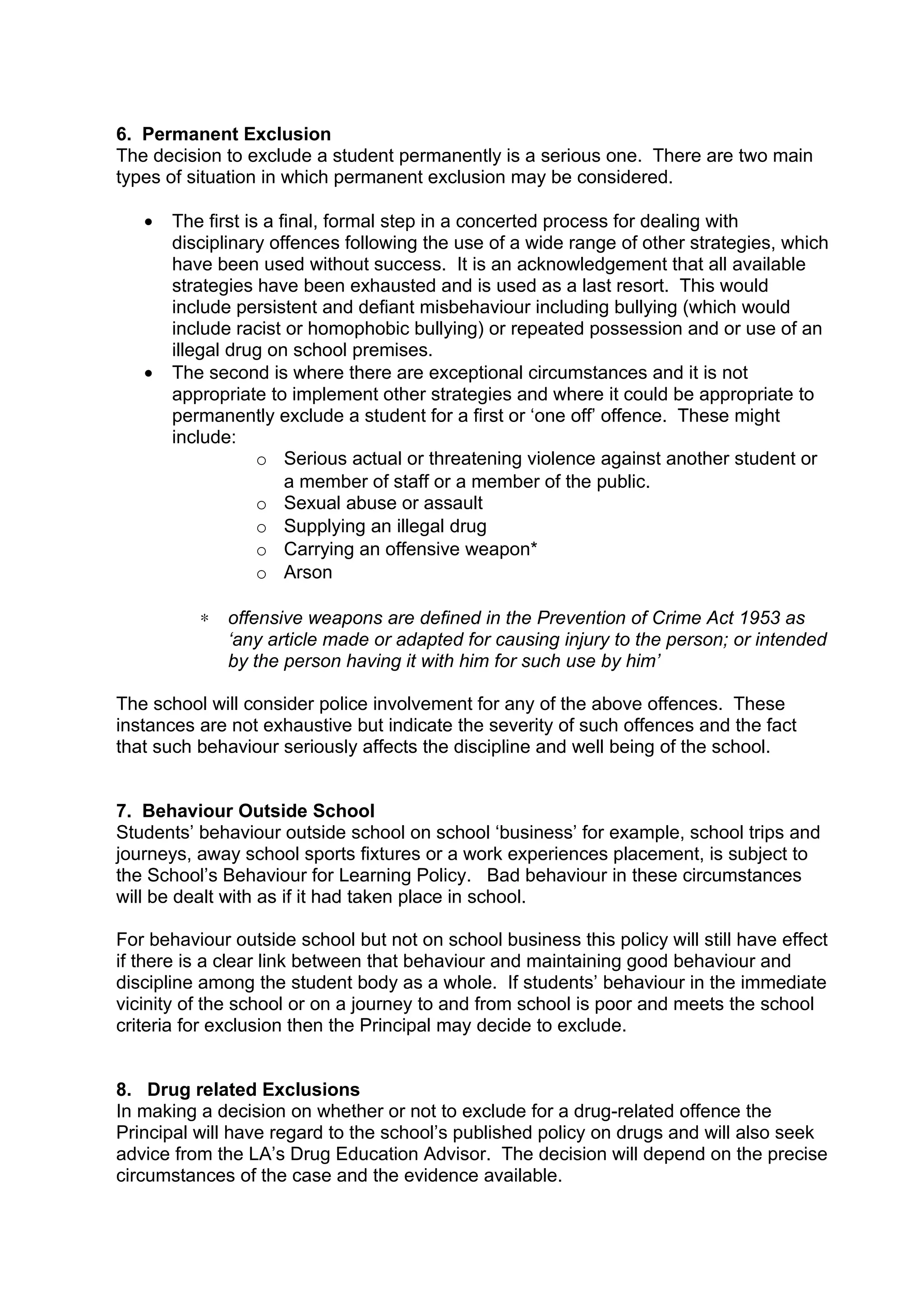 6. Permanent Exclusion
The decision to exclude a student permanently is a serious one. There are two main
types of situation in which permanent exclusion may be considered.

   •   The first is a final, formal step in a concerted process for dealing with
       disciplinary offences following the use of a wide range of other strategies, which
       have been used without success. It is an acknowledgement that all available
       strategies have been exhausted and is used as a last resort. This would
       include persistent and defiant misbehaviour including bullying (which would
       include racist or homophobic bullying) or repeated possession and or use of an
       illegal drug on school premises.
   •   The second is where there are exceptional circumstances and it is not
       appropriate to implement other strategies and where it could be appropriate to
       permanently exclude a student for a first or ‘one off’ offence. These might
       include:
                   o Serious actual or threatening violence against another student or
                       a member of staff or a member of the public.
                   o Sexual abuse or assault
                   o Supplying an illegal drug
                   o Carrying an offensive weapon*
                   o Arson

          ∗   offensive weapons are defined in the Prevention of Crime Act 1953 as
              ‘any article made or adapted for causing injury to the person; or intended
              by the person having it with him for such use by him’

The school will consider police involvement for any of the above offences. These
instances are not exhaustive but indicate the severity of such offences and the fact
that such behaviour seriously affects the discipline and well being of the school.


7. Behaviour Outside School
Students’ behaviour outside school on school ‘business’ for example, school trips and
journeys, away school sports fixtures or a work experiences placement, is subject to
the School’s Behaviour for Learning Policy. Bad behaviour in these circumstances
will be dealt with as if it had taken place in school.

For behaviour outside school but not on school business this policy will still have effect
if there is a clear link between that behaviour and maintaining good behaviour and
discipline among the student body as a whole. If students’ behaviour in the immediate
vicinity of the school or on a journey to and from school is poor and meets the school
criteria for exclusion then the Principal may decide to exclude.


8. Drug related Exclusions
In making a decision on whether or not to exclude for a drug-related offence the
Principal will have regard to the school’s published policy on drugs and will also seek
advice from the LA’s Drug Education Advisor. The decision will depend on the precise
circumstances of the case and the evidence available.
 