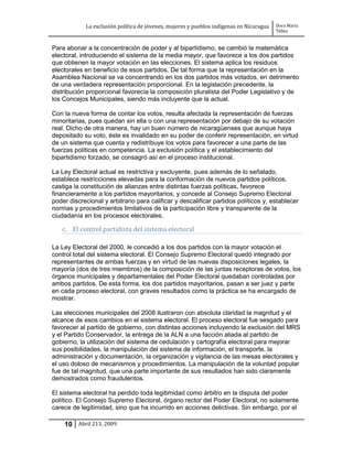 La exclusión política de jóvenes, mujeres y pueblos indígenas en Nicaragua   Dora María
                                                                                         Téllez


Para abonar a la concentración de poder y al bipartidismo, se cambió la matemática
electoral, introduciendo el sistema de la media mayor, que favorece a los dos partidos
que obtienen la mayor votación en las elecciones. El sistema aplica los residuos
electorales en beneficio de esos partidos. De tal forma que la representación en la
Asamblea Nacional se va concentrando en los dos partidos más votados, en detrimento
de una verdadera representación proporcional. En la legislación precedente, la
distribución proporcional favorecía la composición pluralista del Poder Legislativo y de
los Concejos Municipales, siendo más incluyente que la actual.

Con la nueva forma de contar los votos, resulta afectada la representación de fuerzas
minoritarias, pues quedan sin ella o con una representación por debajo de su votación
real. Dicho de otra manera, hay un buen número de nicaragüenses que aunque haya
depositado su voto, éste es invalidado en su poder de conferir representación, en virtud
de un sistema que cuenta y redistribuye los votos para favorecer a una parte de las
fuerzas políticas en competencia. La exclusión política y el establecimiento del
bipartidismo forzado, se consagró así en el proceso institucional.

La Ley Electoral actual es restrictiva y excluyente, pues además de lo señalado,
establece restricciones elevadas para la conformación de nuevos partidos políticos,
castiga la constitución de alianzas entre distintas fuerzas políticas, favorece
financieramente a los partidos mayoritarios, y concede al Consejo Supremo Electoral
poder discrecional y arbitrario para calificar y descalificar partidos políticos y, establecer
normas y procedimientos limitativos de la participación libre y transparente de la
ciudadanía en los procesos electorales.

   c. El control partidista del sistema electoral

La Ley Electoral del 2000, le concedió a los dos partidos con la mayor votación el
control total del sistema electoral. El Consejo Supremo Electoral quedó integrado por
representantes de ambas fuerzas y en virtud de las nuevas disposiciones legales, la
mayoría (dos de tres miembros) de la composición de las juntas receptoras de votos, los
órganos municipales y departamentales del Poder Electoral quedaban controladas por
ambos partidos. De esta forma, los dos partidos mayoritarios, pasan a ser juez y parte
en cada proceso electoral, con graves resultados como la práctica se ha encargado de
mostrar.

Las elecciones municipales del 2008 ilustraron con absoluta claridad la magnitud y el
alcance de esos cambios en el sistema electoral. El proceso electoral fue sesgado para
favorecer al partido de gobierno, con distintas acciones incluyendo la exclusión del MRS
y el Partido Conservador, la entrega de la ALN a una facción aliada al partido de
gobierno, la utilización del sistema de cedulación y cartografía electoral para mejorar
sus posibilidades, la manipulación del sistema de información, el transporte, la
administración y documentación, la organización y vigilancia de las mesas electorales y
el uso doloso de mecanismos y procedimientos. La manipulación de la voluntad popular
fue de tal magnitud, que una parte importante de sus resultados han sido claramente
demostrados como fraudulentos.

El sistema electoral ha perdido toda legitimidad como árbitro en la disputa del poder
político. El Consejo Supremo Electoral, órgano rector del Poder Electoral, no solamente
carece de legitimidad, sino que ha incurrido en acciones delictivas. Sin embargo, por el

    10 Abril 213, 2009
 