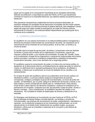 La exclusión política de jóvenes, mujeres y pueblos indígenas en Nicaragua   Dora María
                                                                                         Téllez


papel que ha jugado en la manipulación fraudulenta de los resultados electorales,
disfrutan de protección e impunidad por parte del FSLN y el PLC que actualmente
controlan la mayoría en la Asamblea Nacional, que debería estarlos procesando para su
destitución.

Para garantizar transparencia y legitimidad de futuros procesos electorales, es
necesario despejar los resultados de las elecciones municipales del año recién pasado.
Asimismo se imponte una reforma profunda al sistema electoral, para establecer nuevas
reglas del juego que hagan posible la participación de todas las fuerzas políticas,
favoreciendo la inclusión y una institucionalidad independiente que pueda gozar de la
confianza de la ciudadanía.

   d. Caudillismo y clientelismo político

El caudillismo es una práctica dominante en la institucionalidad política nicaragüense y
alimenta los procesos institucionales de concentración de poder. Se caracteriza por la
subordinación de los intereses de una fuerza política, al de su líder, su familia y su
círculo de poder.

El caudillo ejerce el papel de eje de poder, de árbitro y componedor entre las distintas
corrientes o grupos que al interior de su organización o movimiento, pugnan por
mayores cuotas de poder, o por imponer sus prioridades. El poder del “caudillo” anula,
en lo fundamental, el papel de los organismos y mecanismos institucionales de la fuerza
política que lidera, corrompe su orientación programática y establece la búsqueda y
conservación del poder, como único derrotero de su engranaje político.

El caudillismo supone la concentración de poder a lo interno de una fuerza política, la
liquidación de la democracia interna y el fortalecimiento de castas de poder en todos los
niveles, en detrimento de la necesaria participación de la ciudadanía, de afiliados o
militantes, o líderes que no pertenecen al círculo de lealtades de los caudillos y sus
representantes.

En la base de poder del caudillismo está el uso prebendario de la función pública y el
clientelismo político. La primera práctica asegura el otorgamiento de premios,
concesiones, ventajas y privilegios al grupo de incondicionales, al círculo de poder del
caudillo. El clientelismo, por su parte, asegura la distribución de favores y bienes a una
base política y social considerada de interés para su fortalecimiento. Esta práctica,
anula el libre y pleno ejercicio de derechos ciudadanos, sustituye la ciudadanía por la
participación en el reparto, cualquiera que sea, de pequeñas cuotas de poder, acceso a
bienes y ventajas. Como complemento, el caudillismo requiere del castigo a sus
adversarios. Así completa el modelo de dispensador de favores y desfavores en la
sociedad.

En Nicaragua, ese fenómeno se ha producido con gran fuerza en el FSLN y el PLC,
bajo el liderazgo de Daniel Ortega y Arnoldo Alemán, sus familias y circuitos de
incondicionales. Las prácticas de concentración de poder, prebendarismo, clientelismo y
represión, con la disolución progresiva de los mecanismos institucionales, se ha ido
reproduciendo en el ámbito local, fortaleciendo los caudillos locales, sus grupos
familiares y afines que se consolidan a expensas de la corrupción y del sistema de
premios y castigos.

    11 Abril 213, 2009
 