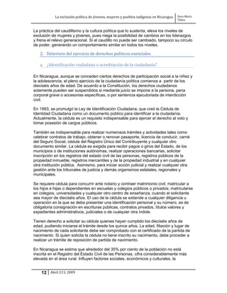 La exclusión política de jóvenes, mujeres y pueblos indígenas en Nicaragua   Dora María
                                                                                         Téllez


La práctica del caudillismo y la cultura política que lo sustenta, eleva los niveles de
exclusión de mujeres y jóvenes, pues niega la posibilidad de cambios en los liderazgos
y frena el relevo generacional. Si el caudillo no puede ser cambiado, tampoco su círculo
de poder, generando un comportamiento similar en todos los niveles.

   2. Deterioro del ejercicio de derechos políticos esenciales

   a. ¿Identificación ciudadana o acreditación de la ciudadanía?

En Nicaragua, aunque se conceden ciertos derechos de participación social a la niñez y
la adolescencia, el pleno ejercicio de la ciudadanía política comienza a partir de los
dieciséis años de edad. De acuerdo a la Constitución, los derechos ciudadanos
solamente pueden ser suspendidos si mediante juicio se impone a la persona, pena
corporal grave o accesorias específicas, o por sentencia ejecutoriada de interdicción
civil.

En 1993, se promulgó la Ley de Identificación Ciudadana, que creó la Cédula de
Identidad Ciudadana como un documento público para identificar a la ciudadanía.
Actualmente, la cédula es un requisito indispensable para ejercer el derecho al voto y
tomar posesión de cargos públicos.

También es indispensable para realizar numerosos trámites y actividades tales como
celebrar contratos de trabajo, obtener o renovar pasaporte, licencia de conducir, carné
del Seguro Social, cédula del Registro Único del Contribuyente y cualquier otro
documento similar. La cédula es exigida para recibir pagos o giros del Estado, de los
municipios o de instituciones autónomas, realizar operaciones bancarias, solicitar
inscripción en los registros del estado civil de las personas, registros públicos de la
propiedad inmueble, registros mercantiles y de la propiedad industrial y en cualquier
otra institución pública. Asimismo, para iniciar acción judicial y realizar cualquier otra
gestión ante los tribunales de justicia y demás organismos estatales, regionales y
municipales.

Se requiere cédula para concurrir ante notario y contraer matrimonio civil; matricular a
los hijos e hijas o dependientes en escuelas y colegios públicos o privados; matricularse
en colegios, universidades y cualquier otro centro de enseñanza, cuando el solicitante
sea mayor de dieciséis años. El uso de la cédula se extiende a cualquier diligencia u
operación en la que se deba presentar una identificación personal y su número, es de
obligatoria consignación en escrituras públicas, contratos privados, títulos valores y
expedientes administrativos, judiciales o de cualquier otra índole.

Tienen derecho a solicitar su cédula quienes hayan cumplido los dieciséis años de
edad, pudiendo iniciarse el trámite desde los quince años. La edad, filiación y lugar de
nacimiento de cada solicitante debe ser comprobado con el certificado de la partida de
nacimiento. Si quien solicita la cédula no tiene inscrito su nacimiento, debe proceder a
realizar un trámite de reposición de partida de nacimiento.

En Nicaragua se estima que alrededor del 35% por ciento de la población no está
inscrita en el Registro del Estado Civil de las Personas, cifra considerablemente más
elevada en el área rural. Influyen factores sociales, económicos y culturales, la


    12 Abril 213, 2009
 