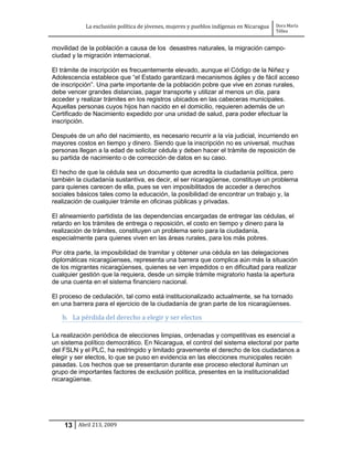 La exclusión política de jóvenes, mujeres y pueblos indígenas en Nicaragua   Dora María
                                                                                         Téllez


movilidad de la población a causa de los desastres naturales, la migración campo-
ciudad y la migración internacional.

El trámite de inscripción es frecuentemente elevado, aunque el Código de la Niñez y
Adolescencia establece que “el Estado garantizará mecanismos ágiles y de fácil acceso
de inscripción”. Una parte importante de la población pobre que vive en zonas rurales,
debe vencer grandes distancias, pagar transporte y utilizar al menos un día, para
acceder y realizar trámites en los registros ubicados en las cabeceras municipales.
Aquellas personas cuyos hijos han nacido en el domicilio, requieren además de un
Certificado de Nacimiento expedido por una unidad de salud, para poder efectuar la
inscripción.

Después de un año del nacimiento, es necesario recurrir a la vía judicial, incurriendo en
mayores costos en tiempo y dinero. Siendo que la inscripción no es universal, muchas
personas llegan a la edad de solicitar cédula y deben hacer el trámite de reposición de
su partida de nacimiento o de corrección de datos en su caso.

El hecho de que la cédula sea un documento que acredita la ciudadanía política, pero
también la ciudadanía sustantiva, es decir, el ser nicaragüense, constituye un problema
para quienes carecen de ella, pues se ven imposibilitados de acceder a derechos
sociales básicos tales como la educación, la posibilidad de encontrar un trabajo y, la
realización de cualquier trámite en oficinas públicas y privadas.

El alineamiento partidista de las dependencias encargadas de entregar las cédulas, el
retardo en los trámites de entrega o reposición, el costo en tiempo y dinero para la
realización de trámites, constituyen un problema serio para la ciudadanía,
especialmente para quienes viven en las áreas rurales, para los más pobres.

Por otra parte, la imposibilidad de tramitar y obtener una cédula en las delegaciones
diplomáticas nicaragüenses, representa una barrera que complica aún más la situación
de los migrantes nicaragüenses, quienes se ven impedidos o en dificultad para realizar
cualquier gestión que la requiera, desde un simple trámite migratorio hasta la apertura
de una cuenta en el sistema financiero nacional.

El proceso de cedulación, tal como está institucionalizado actualmente, se ha tornado
en una barrera para el ejercicio de la ciudadanía de gran parte de los nicaragüenses.

   b. La pérdida del derecho a elegir y ser electos

La realización periódica de elecciones limpias, ordenadas y competitivas es esencial a
un sistema político democrático. En Nicaragua, el control del sistema electoral por parte
del FSLN y el PLC, ha restringido y limitado gravemente el derecho de los ciudadanos a
elegir y ser electos, lo que se puso en evidencia en las elecciones municipales recién
pasadas. Los hechos que se presentaron durante ese proceso electoral iluminan un
grupo de importantes factores de exclusión política, presentes en la institucionalidad
nicaragüense.




    13 Abril 213, 2009
 