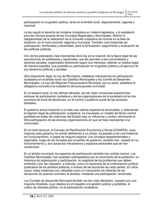 La exclusión política de jóvenes, mujeres y pueblos indígenas en Nicaragua   Dora María
                                                                                         Téllez


participación en la gestión pública, tanto en el ámbito local, departamental, regional y
nacional.

La ley reguló el derecho de iniciativa ciudadana en materia legislativa, y lo estableció
para las normas propias de los Concejos Regionales y Municipales. Definió la
obligatoriedad de la realización de la consulta ciudadana de normas en la fase de
dictamen, en el nivel nacional, regional y municipal. También creó instancias de
participación, territoriales y sectoriales, para la formulación, seguimiento y evaluación de
las políticas públicas.

Uno de los postulados más importantes de la ley es la creación de la figura legal de las
asociaciones de pobladores y sectoriales, que les permiten a las comunidades y
sectores sociales, organizados libremente según sus intereses, obtener un estatus legal
de manera expedita, que posibilita su participación en la gestión pública y el ejercicio de
sus derechos políticos y sociales.

Otra disposición legal, la Ley de Municipios, establece mecanismos de participación
ciudadana en el ámbito local: los Cabildos Municipales y los Comité de Desarrollo
Municipales. La Ley del Régimen Presupuestario Municipal, por su parte, establece la
obligatoria consulta a la ciudadanía del presupuesto municipal.

En el espacio local, en las últimas décadas, se han dado numerosas experiencias
exitosas de participación ciudadana y de las organizaciones de la sociedad civil en los
procesos de toma de decisiones, en el control y auditoría social de las acciones
estatales.

El gobierno actual haciendo a un lado esa valiosa experiencia acumulada, y violentando
el régimen legal de participación ciudadana, ha impulsado un modelo de férreo control
partidista en todas las instancias del Estado bajo su influencia y control, eliminando la
libre participación de las diversas organizaciones en que se hace representar una
comunidad.

En el nivel nacional, el Consejo de Planificación Económica y Social (CONPES), cuya
mayoría cada gobierno ha venido definiendo a su antojo, ha pasado a ser una instancia
sin funcionamiento, ni papel de ninguna especie. Los consejos departamentales y
regionales, luego de ser tomados por el partido de gobierno, también han cesado en su
funcionamiento y, son pocos los mecanismos y espacios sectoriales que se han
conservado.

En el ámbito municipal, los espacios de participación también han sufrido merma. Los
Cabildos Municipales, han quedado sobrepasados por el crecimiento de la población, su
dinámica de organización y participación, la magnitud de los problemas que deben
enfrentar y por ser utilizados, a menudo, como un escenario de la confrontación política-
publicitaria de los partidos políticos, e incluso de las facciones de cada partido. En otros
casos, estas instancias son utilizadas como un mecanismo de refrenda de las
decisiones de quienes controlan la alcaldía, mediante una participación “amarrada”.

Los Comités de Desarrollo Municipal también se han visto afectados, copados por una
mayoría oficialista, cuyo objetivo es el respaldo a la gestión pública y partidista, el
cultivo de clientela política, no la participación ciudadana.


    16 Abril 213, 2009
 