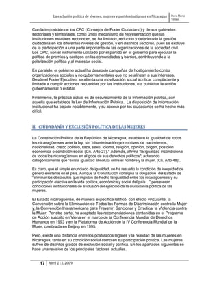 La exclusión política de jóvenes, mujeres y pueblos indígenas en Nicaragua   Dora María
                                                                                         Téllez


Con la imposición de los CPC (Consejos de Poder Ciudadano) y de sus gabinetes
sectoriales y territoriales, como único mecanismo de representación que las
instituciones estatales reconocen, se ha limitado, reducido y deteriorado la gestión
ciudadana en los diferentes niveles de gestión, y en distintos sectores, pues se excluye
de la participación a una parte importante de las organizaciones de la sociedad civil.
Los CPC, son el instrumento utilizado por el partido en el gobierno para ejecutar la
política de premios y castigos en las comunidades y barrios, contribuyendo a la
polarización política y al malestar social.

En paralelo, el gobierno actual ha desatado campañas de hostigamiento contra
organizaciones sociales y no gubernamentales que no se alinean a sus intereses.
Desde el Poder Ejecutivo, se alienta una movilización social acrítica, complaciente y
limitada a cumplir acciones requeridas por las instituciones, o a publicitar la acción
gubernamental o estatal.

Finalmente, la práctica actual es de oscurecimiento de la información pública, aún
aquella que establece la Ley de Información Pública. La disposición de información
institucional ha bajado notablemente, y su acceso por los ciudadanos se ha hecho más
difícil.


II. CIUDADANÍA Y EXCLUSIÓN POLÍTICA DE LAS MUJERES

La Constitución Política de la República de Nicaragua, establece la igualdad de todos
los nicaragüenses ante la ley, sin “discriminación por motivos de nacimientos,
nacionalidad, credo político, raza, sexo, idioma, religión, opinión, origen, posición
económica o condición social (Cn. Arto 27)." Además, afirma “la igualdad incondicional
de todos los nicaragüenses en el goce de sus derechos políticos"; aclarando
categóricamente que “existe igualdad absoluta entre el hombre y la mujer. (Cn. Arto 48)”.

Es claro, que el simple enunciado de igualdad, no ha resuelto la condición de inequidad de
género existente en el país. Aunque la Constitución consigna la obligación del Estado de
“eliminar los obstáculos que impidan de hecho la igualdad entre los nicaragüenses y su
participación efectiva en la vida política, económica y social del país…” perseveran
condiciones institucionales de exclusión del ejercicio de la ciudadanía política de las
mujeres.

El Estado nicaragüense, de manera específica ratificó, con efecto vinculante, la
Convención sobre la Eliminación de Todas las Formas de Discriminación contra la Mujer
y, la Convención Interamericana para Prevenir, Sancionar y Erradicar la Violencia contra
la Mujer. Por otra parte, ha aceptado las recomendaciones contenidas en el Programa
de Acción suscrito en Viena en el marco de la Conferencia Mundial de Derechos
Humanos en 1993 y en la Plataforma de Acción de la IV Conferencia Mundial de la
Mujer, celebrada en Beijing en 1995.

Pero, existe una distancia entre los postulados legales y la realidad de las mujeres en
Nicaragua, tanto en su condición social como en su participación política. Las mujeres
sufren de distintos grados de exclusión social y política. En los apartados siguientes se
hace una revisión de los principales factores actuales.


    17 Abril 213, 2009
 