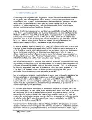 La exclusión política de jóvenes, mujeres y pueblos indígenas en Nicaragua   Dora María
                                                                                         Téllez


   1. La inequidad de género

En Nicaragua, las mujeres sufren, en general, de una condición de inequidad en razón
de su género. Esta se refleja en un menor acceso a puestos de trabajo, medios de
subsistencia, tierra y crédito; en menores salarios por igual trabajo, menor acceso a la
seguridad social y otros beneficios sociales, aunque la paridad de género en la
educación es un logro ya asentado y, el nivel de calificación de las mujeres se ha
elevado consistentemente en las últimas décadas.

A pesar de ello, las mujeres asumen grandes responsabilidades en sus familias. Gran
parte de los hogares son jefeados por mujeres. De acuerdo a la Encuesta Nacional de
Medición del Nivel de Vida 2005, el 31.4% de los hogares estaban en esa condición,
habiéndose aumentado en relación al 2001, en un 3.1%. En las áreas urbanas esta
proporción llegó al 39.3% de los hogares, mucho más elevada que en el área rural con
el 20.4%. La mitad de las jefas de hogar son abuelas y la mayoría enfrenta sus
responsabilidades económicas y sociales sin apoyo de pareja alguna.

La tasa de actividad económica es superior para los hombres que para las mujeres. Así,
mientras la tasa de actividad masculina llegó al 75%, la femenina apenas se acercó al
40%. En el área rural, la proporción de mujeres que se reporta inactiva por dedicarse a
tareas domésticas, es inferior a la del área urbana. Las mujeres jefas de hogar se
ubican mayoritariamente en el sector terciario: comercio, hoteles y restaurantes con un
35.0%, una cifra similar, el 34.7%, en servicios comunales y personales, un 18.2% en la
industria manufacturera, un 10.4% en agricultura caza y pesca.

Por las características de su inserción en el mercado de trabajo, con menor acceso a la
seguridad social, la proporción de hogares jefeados por mujeres que recibe ingresos por
jubilación es menor que para los hombres, en similar situación. En 2005, la proporción
de hombres asegurados en el área urbana era del 20.1% y la de las mujeres, el 17.3%.
En el área rural, no existe diferencia alguna, sin embargo, hay que decir que la
proporción de personas aseguradas apenas llegaba al 4%.

Las remesas juegan un papel muy importante de apoyo para sostener los gastos de las
familias. Los hogares jefeados por mujeres que recibieron remesas en el 2005,
ascendió, en el área urbana al 59.6% y en el área rural al 45.7%. En el caso de los
hogares jefeados por hombres la proporción fue de 41.2% en el área urbana y 26.9% en
el área rural. La migración masculina es mayor que la femenina, lo que explica la
diferencia en la recepción de remesas.

La situación educativa de las mujeres es ligeramente mejor en el país y en las zonas
rurales, manteniendo un nivel similar en las áreas urbanas. Pero, en el país, el promedio
de los años de estudio de la población mayor de diez años es apenas de 5.6 años,
descendiendo a en las rurales a 3.5 años promedio para los hombres y 3.7 para las
mujeres. La tendencia se mantiene pues, en el año de la encuesta, en todos los grupos
de edad entre los 6 y 29 años, la proporción de mujeres matriculadas era del 56.7%,
mayor a la de hombres con un 52.9%.

Conforme el Índice de Paridad de Género (IPG) que mide las diferencias de género en
el acceso a la educación, las mujeres están en mejor posición que los hombres en todos
los niveles educativos, pero especialmente en la educación universitaria. El IPG llegó a

    18 Abril 213, 2009
 