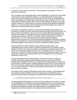 La exclusión política de jóvenes, mujeres y pueblos indígenas en Nicaragua   Dora María
                                                                                         Téllez


un valor de 1.03 en educación primaria, 1.20 en educación secundaria y 1.48 en la
educación universitaria.

Pero, persisten serias inequidades para la mujer trabajadora, que está peor remunerada
y tiene menos acceso a beneficios sociales, y a la seguridad social, aunque ocupe
posiciones de mayor calificación que los hombres. Por otra parte, las mujeres jefas de
hogar, que trabajan por cuenta propia, tienen menos acceso al crédito, un 41.7%, que
los hombres en similar condición, para un 58.3%. Esta situación es similar en las áreas
rurales y urbanas. En el área urbana, los montos promedio de las jefaturas masculinas
están en un 11.4% por encima de los recibidos por las jefas de hogar. En el campo, la
diferencia es del 62.2% a favor de los hombres.

Las mujeres nicaragüenses están en una situación desventajosa con respecto a los
hombres en el acceso a la tierra. Del total de productores jefes de hogar con acceso a la
tierra, el 84.3% son hombres y sólo el 15.7% son mujeres. Mientras la mayoría de los
hombres ha adquirido su propiedad a través de transacciones comerciales (49.6%), la
mayoría de las mujeres, un 46.5%, lo ha hecho a través de la herencia, un 29% por
compra venta y, un 13% a través de la reforma agraria, aunque solamente
representaron menos del 10% del total de personas beneficiadas. Además, las mujeres
poseen una propiedad en condición más precaria de legalidad pues un 26.1% carece de
documentos legales, mayor que el 22.7% de los hombres en similar condición.

Hay más hombre con fincas propias de mayor tamaño que las mujeres. Las
propiedades de las mujeres tienden a ubicarse principalmente en el estrato de menor
tamaño. En el área rural, entre los hombres, la proporción de quienes poseían fincas de
menos de 5 manzanas ascendió al 32.5%, entre 5 y 40 llegó al 43.1% y, más de 40
manzanas, fue del 24.3%. Entre las mujeres, la proporción de quienes poseían fincas de
menos de 5 manzanas ascendió al 45.9%, entre 5 y 40 llegó al 41.3% y, más de 40
manzanas, fue del 12.7%.

A pesar de las diferencias en materia laboral, de acceso a la tierra y al crédito, la
condición de pobreza registrada de las mujeres es menor que la de los hombres.
Excepto entre la población de 0-5 años, la proporción de mujeres pobres es menor que
la de hombres. A nivel nacional, la pobreza general incide en 23.5% de las mujeres y en
25% de los hombres, mientras que la pobreza extrema incide en 6.4% de las mujeres y
en 7.1% de los hombres. En el área rural la pobreza ya sea extrema o no, afecta por
igual a hombres y mujeres.

Es evidente que las mujeres en Nicaragua tienen menos ventajas y oportunidades que
los hombres en similar condición, sin que los mecanismos e instrumentos de que
dispone el Estado hayan sido utilizados consistentemente para superar tal situación.

   2. La igualdad de oportunidades ante la ley: una promesa

La responsabilidad del Estado en la promoción de la igualdad entre hombres y mujeres
se ha manifestado muy tímidamente. Aunque progresivamente se ha ido incorporando
el enfoque de género en una parte del quehacer institucional, la gestión pública carece
de instrumentos legales y normas, que puedan asegurar el cumplimiento de sus
obligaciones en la construcción de una sociedad con equidad de género.


    19 Abril 213, 2009
 