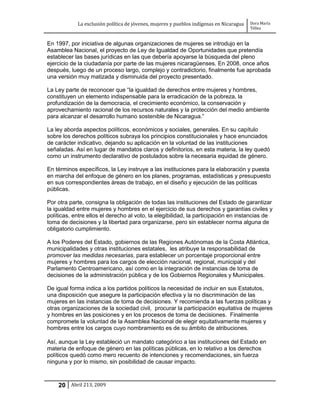 La exclusión política de jóvenes, mujeres y pueblos indígenas en Nicaragua   Dora María
                                                                                         Téllez


En 1997, por iniciativa de algunas organizaciones de mujeres se introdujo en la
Asamblea Nacional, el proyecto de Ley de Igualdad de Oportunidades que pretendía
establecer las bases jurídicas en las que debería apoyarse la búsqueda del pleno
ejercicio de la ciudadanía por parte de las mujeres nicaragüenses. En 2008, once años
después, luego de un proceso largo, complejo y contradictorio, finalmente fue aprobada
una versión muy matizada y disminuida del proyecto presentado.

La Ley parte de reconocer que “la igualdad de derechos entre mujeres y hombres,
constituyen un elemento indispensable para la erradicación de la pobreza, la
profundización de la democracia, el crecimiento económico, la conservación y
aprovechamiento racional de los recursos naturales y la protección del medio ambiente
para alcanzar el desarrollo humano sostenible de Nicaragua.”

La ley aborda aspectos políticos, económicos y sociales, generales. En su capítulo
sobre los derechos políticos subraya los principios constitucionales y hace enunciados
de carácter indicativo, dejando su aplicación en la voluntad de las instituciones
señaladas. Así en lugar de mandatos claros y definitorios, en esta materia, la ley quedó
como un instrumento declarativo de postulados sobre la necesaria equidad de género.

En términos específicos, la Ley instruye a las instituciones para la elaboración y puesta
en marcha del enfoque de género en los planes, programas, estadísticas y presupuesto
en sus correspondientes áreas de trabajo, en el diseño y ejecución de las políticas
públicas.

Por otra parte, consigna la obligación de todas las instituciones del Estado de garantizar
la igualdad entre mujeres y hombres en el ejercicio de sus derechos y garantías civiles y
políticas, entre ellos el derecho al voto, la elegibilidad, la participación en instancias de
toma de decisiones y la libertad para organizarse, pero sin establecer norma alguna de
obligatorio cumplimiento.

A los Poderes del Estado, gobiernos de las Regiones Autónomas de la Costa Atlántica,
municipalidades y otras instituciones estatales, les atribuye la responsabilidad de
promover las medidas necesarias, para establecer un porcentaje proporcional entre
mujeres y hombres para los cargos de elección nacional, regional, municipal y del
Parlamento Centroamericano, así como en la integración de instancias de toma de
decisiones de la administración pública y de los Gobiernos Regionales y Municipales.

De igual forma indica a los partidos políticos la necesidad de incluir en sus Estatutos,
una disposición que asegure la participación efectiva y la no discriminación de las
mujeres en las instancias de toma de decisiones. Y recomienda a las fuerzas políticas y
otras organizaciones de la sociedad civil, procurar la participación equitativa de mujeres
y hombres en las posiciones y en los procesos de toma de decisiones. Finalmente
compromete la voluntad de la Asamblea Nacional de elegir equitativamente mujeres y
hombres entre los cargos cuyo nombramiento es de su ámbito de atribuciones.

Así, aunque la Ley estableció un mandato categórico a las instituciones del Estado en
materia de enfoque de género en las políticas públicas, en lo relativo a los derechos
políticos quedó como mero recuento de intenciones y recomendaciones, sin fuerza
ninguna y por lo mismo, sin posibilidad de causar impacto.



    20 Abril 213, 2009
 
