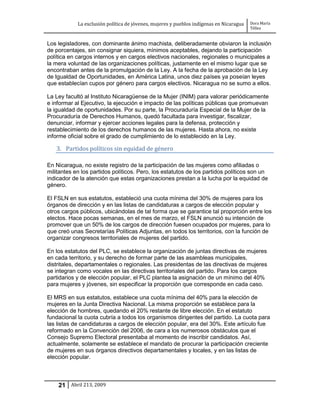 La exclusión política de jóvenes, mujeres y pueblos indígenas en Nicaragua   Dora María
                                                                                         Téllez


Los legisladores, con dominante ánimo machista, deliberadamente obviaron la inclusión
de porcentajes, sin consignar siquiera, mínimos aceptables, dejando la participación
política en cargos internos y en cargos electivos nacionales, regionales o municipales a
la mera voluntad de las organizaciones políticas, justamente en el mismo lugar que se
encontraban antes de la promulgación de la Ley. A la fecha de la aprobación de la Ley
de Igualdad de Oportunidades, en América Latina, unos diez países ya poseían leyes
que establecían cupos por género para cargos electivos. Nicaragua no se sumo a ellos.

La Ley facultó al Instituto Nicaragüense de la Mujer (INIM) para valorar periódicamente
e informar al Ejecutivo, la ejecución e impacto de las políticas públicas que promuevan
la igualdad de oportunidades. Por su parte, la Procuraduría Especial de la Mujer de la
Procuraduría de Derechos Humanos, quedó facultada para investigar, fiscalizar,
denunciar, informar y ejercer acciones legales para la defensa, protección y
restablecimiento de los derechos humanos de las mujeres. Hasta ahora, no existe
informe oficial sobre el grado de cumplimiento de lo establecido en la Ley.

   3. Partidos políticos sin equidad de género

En Nicaragua, no existe registro de la participación de las mujeres como afiliadas o
militantes en los partidos políticos. Pero, los estatutos de los partidos políticos son un
indicador de la atención que estas organizaciones prestan a la lucha por la equidad de
género.

El FSLN en sus estatutos, estableció una cuota mínima del 30% de mujeres para los
órganos de dirección y en las listas de candidaturas a cargos de elección popular y
otros cargos públicos, ubicándolas de tal forma que se garantice tal proporción entre los
electos. Hace pocas semanas, en el mes de marzo, el FSLN anunció su intención de
promover que un 50% de los cargos de dirección fuesen ocupados por mujeres, para lo
que creó unas Secretarías Políticas Adjuntas, en todos los territorios, con la función de
organizar congresos territoriales de mujeres del partido.

En los estatutos del PLC, se establece la organización de juntas directivas de mujeres
en cada territorio, y su derecho de formar parte de las asambleas municipales,
distritales, departamentales o regionales. Las presidentas de las directivas de mujeres
se integran como vocales en las directivas territoriales del partido. Para los cargos
partidarios y de elección popular, el PLC plantea la asignación de un mínimo del 40%
para mujeres y jóvenes, sin especificar la proporción que corresponde en cada caso.

El MRS en sus estatutos, establece una cuota mínima del 40% para la elección de
mujeres en la Junta Directiva Nacional. La misma proporción se establece para la
elección de hombres, quedando el 20% restante de libre elección. En el estatuto
fundacional la cuota cubría a todos los organismos dirigentes del partido. La cuota para
las listas de candidaturas a cargos de elección popular, era del 30%. Este artículo fue
reformado en la Convención del 2006, de cara a los numerosos obstáculos que el
Consejo Supremo Electoral presentaba al momento de inscribir candidatos. Así,
actualmente, solamente se establece el mandato de procurar la participación creciente
de mujeres en sus órganos directivos departamentales y locales, y en las listas de
elección popular.



    21 Abril 213, 2009
 