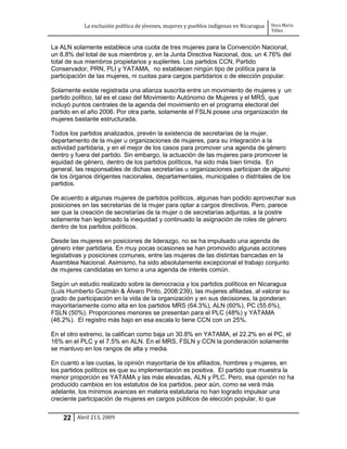 La exclusión política de jóvenes, mujeres y pueblos indígenas en Nicaragua   Dora María
                                                                                         Téllez


La ALN solamente establece una cuota de tres mujeres para la Convención Nacional,
un 8.8% del total de sus miembros y, en la Junta Directiva Nacional, dos, un 4.76% del
total de sus miembros propietarios y suplentes. Los partidos CCN, Partido
Conservador, PRN, PLI y YATAMA, no establecen ningún tipo de política para la
participación de las mujeres, ni cuotas para cargos partidarios o de elección popular.

Solamente existe registrada una alianza suscrita entre un movimiento de mujeres y un
partido político, tal es el caso del Movimiento Autónomo de Mujeres y el MRS, que
incluyó puntos centrales de la agenda del movimiento en el programa electoral del
partido en el año 2006. Por otra parte, solamente el FSLN posee una organización de
mujeres bastante estructurada.

Todos los partidos analizados, prevén la existencia de secretarías de la mujer,
departamento de la mujer u organizaciones de mujeres, para su integración a la
actividad partidaria, y en el mejor de los casos para promover una agenda de género
dentro y fuera del partido. Sin embargo, la actuación de las mujeres para promover la
equidad de género, dentro de los partidos políticos, ha sido más bien tímida. En
general, las responsables de dichas secretarías u organizaciones participan de alguno
de los órganos dirigentes nacionales, departamentales, municipales o distritales de los
partidos.

De acuerdo a algunas mujeres de partidos políticos, algunas han podido aprovechar sus
posiciones en las secretarías de la mujer para optar a cargos directivos. Pero, parece
ser que la creación de secretarías de la mujer o de secretarías adjuntas, a la postre
solamente han legitimado la inequidad y continuado la asignación de roles de género
dentro de los partidos políticos.

Desde las mujeres en posiciones de liderazgo, no se ha impulsado una agenda de
género inter partidaria. En muy pocas ocasiones se han promovido algunas acciones
legislativas y posiciones comunes, entre las mujeres de las distintas bancadas en la
Asamblea Nacional. Asimismo, ha sido absolutamente excepcional el trabajo conjunto
de mujeres candidatas en torno a una agenda de interés común.

Según un estudio realizado sobre la democracia y los partidos políticos en Nicaragua
(Luis Humberto Guzmán & Álvaro Pinto, 2008:239), las mujeres afiliadas, al valorar su
grado de participación en la vida de la organización y en sus decisiones, la ponderan
mayoritariamente como alta en los partidos MRS (64.3%), ALN (60%), PC (55.6%),
FSLN (50%). Proporciones menores se presentan para el PLC (48%) y YATAMA
(46.2%). El registro más bajo en esa escala lo tiene CCN con un 25%.

En el otro extremo, la califican como baja un 30.8% en YATAMA, el 22.2% en el PC, el
16% en el PLC y el 7.5% en ALN. En el MRS, FSLN y CCN la ponderación solamente
se mantuvo en los rangos de alta y media.

En cuanto a las cuotas, la opinión mayoritaria de los afiliados, hombres y mujeres, en
los partidos políticos es que su implementación es positiva. El partido que muestra la
menor proporción es YATAMA y las más elevadas, ALN y PLC. Pero, esa opinión no ha
producido cambios en los estatutos de los partidos, peor aún, como se verá más
adelante, los mínimos avances en materia estatutaria no han logrado impulsar una
creciente participación de mujeres en cargos públicos de elección popular, lo que


    22 Abril 213, 2009
 