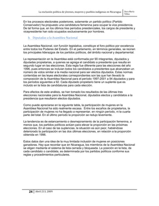 La exclusión política de jóvenes, mujeres y pueblos indígenas en Nicaragua   Dora María
                                                                                         Téllez


En los procesos electorales posteriores, solamente un partido político (Partido
Conservador) ha propuesto una candidatura femenina para ocupar la vice presidencia.
De tal forma que, en los últimos tres períodos presidenciales, los cargos de presidente y
vicepresidente han sido ocupados exclusivamente por hombres.

   b. Diputadas a la Asamblea Nacional

La Asamblea Nacional, con función legislativa, constituye el foro político por excelencia
entre todos los Poderes del Estado. En el parlamento, en términos generales, se reúnen
los principales liderazgos de los partidos políticos, del ámbito nacional y departamental.

La representación en la Asamblea está conformada por 90 integrantes, diputados y
diputadas propietarias, a quienes se agrega el candidato a presidente que resulta en
segundo lugar en las elecciones. Esta regla fue diferente para las elecciones del año
1996, pues entonces se incluían todos los candidatos a presidentes que alcanzaban un
número de votos similar a la media nacional para ser electos diputados. Estas normas
contenidas en las leyes electorales correspondientes son las que han llevado la
composición de la Asamblea Nacional para el período 1997-2001 a 94 diputados y para
los períodos siguientes a 92. Cada diputado propietario tiene un suplente que es
incluido en la lista de candidaturas para cada elección.

Para efectos de este análisis, se han tomado los resultados de las últimas tres
elecciones nacionales para la Asamblea Nacional, diputados electos y candidatos a la
presidencia que resultaron electos diputados.

Como puede apreciarse en la siguiente tabla, la participación de mujeres en la
Asamblea Nacional ha sido realmente escasa. Entre los escaños de propietarios, la
participación de mujeres no ha llegado a representar, en ningún período, ni la cuarta
parte del total. En el último período la proporción se redujo levemente.

La tendencia es de estancamiento o desmejoramiento de la participación femenina, a
menos que, los partidos políticos actúen para elevar la proporción en las próximas
elecciones. En el caso de las suplencias, la situación es aún peor, habiéndose
deteriorado la participación en las dos últimas elecciones, en relación a la proporción
obtenida en 1996.

Estos datos dan una idea de la muy limitada inclusión de mujeres en posiciones
ganadoras. Hay que recordar que en Nicaragua, los miembros de la Asamblea Nacional
se eligen mediante el sistema de lista cerrada y bloqueada. La posición en la lista, de
cada candidato o candidata, es determinada por los partidos políticos conforme sus
reglas y procedimientos particulares.




    24 Abril 213, 2009
 