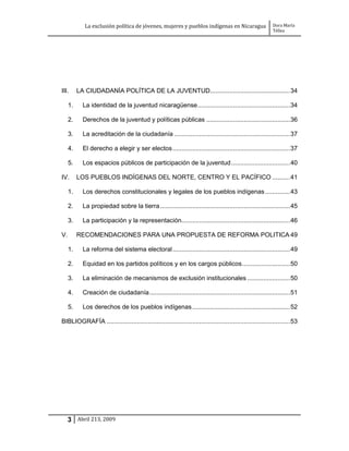 La exclusión política de jóvenes, mujeres y pueblos indígenas en Nicaragua                   Dora María
                                                                                                          Téllez




III.      LA CIUDADANÍA POLÍTICA DE LA JUVENTUD............................................. 34

     1.     La identidad de la juventud nicaragüense .................................................... 34

     2.     Derechos de la juventud y políticas públicas ............................................... 36

     3.     La acreditación de la ciudadanía ................................................................. 37

     4.     El derecho a elegir y ser electos .................................................................. 37

     5.     Los espacios públicos de participación de la juventud ................................. 40

IV.       LOS PUEBLOS INDÍGENAS DEL NORTE, CENTRO Y EL PACÍFICO .......... 41

     1.     Los derechos constitucionales y legales de los pueblos indígenas .............. 43

     2.     La propiedad sobre la tierra ......................................................................... 45

     3.     La participación y la representación............................................................. 46

V.        RECOMENDACIONES PARA UNA PROPUESTA DE REFORMA POLITICA 49

     1.     La reforma del sistema electoral .................................................................. 49

     2.     Equidad en los partidos políticos y en los cargos públicos ........................... 50

     3.     La eliminación de mecanismos de exclusión institucionales ........................ 50

     4.     Creación de ciudadanía ............................................................................... 51

     5.     Los derechos de los pueblos indígenas ....................................................... 52

BIBLIOGRAFÍA ....................................................................................................... 53




     3 Abril 213, 2009
 