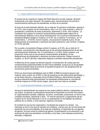 La exclusión política de jóvenes, mujeres y pueblos indígenas en Nicaragua   Dora María
                                                                                         Téllez


   5. Cargos públicos de designación presidencial

El acceso de las mujeres en cargos del Poder Ejecutivo ha sido irregular, teniendo
actualmente una mejor situación. Se analizan aquí, exclusivamente, los primeros
nombramientos hechos por los presidentes, al inicio de su período.

Al inicio de la administración Alemán, de un total de 15 ministros nombrados, apenas 2,
el 13.3%, eran mujeres; de 25 viceministros, sólo 3, el 12%, eran mujeres y, entre 22
presidentes o directores de entes autónomos, solamente 2, el 9%, eran mujeres. La
correlación de mujeres en primeros nombramientos presidenciales mejoró en la
administración Bolaños y en la actual administración. En su primer nombramiento, el
presidente Bolaños designó 2 mujeres, el 15.3%, de un total de 13 ministros; de 13
viceministros, 7, el 53.8%, fueron mujeres, una proporción bastante buena. En las
designaciones de presidentes o directores de entes autónomos, sólo nombró 3 mujeres,
un 13.6% del total.

Por su parte, el presidente Ortega nombró 5 mujeres, el 41.6%, de un total de 12
ministros, una proporción más elevada que en las primeras designaciones de las dos
administraciones anteriores. De 12 viceministros, 4, el 33%, fueron mujeres, una
proporción menor que en los primeros nombramientos de Bolaños. En las
designaciones de presidentes o directores de entes autónomos, Ortega nombró 8
mujeres, un 36.3% del total, mejorando respecto a similares situaciones precedentes.

A diferencia de los cargos de elección popular, la introducción de cuotas para los
nombramientos gubernamentales ha sido menos debatida, aunque la Ley de Igualdad
de Oportunidades habla de promover la equidad de género en las designaciones de
funcionarios gubernamentales.

Entre sus doce líneas estratégicas para el 2009, el INIM se propone apoyar a las
mujeres “para cumplir con el 50% o más de presencia en las instituciones del Estado, y
en las listas internas y nacionales de los Partidos Políticos y Movimientos Sociales.”
Aunque solamente esta administración ha expresado públicamente su voluntad de
nombrar mujeres en el 50% de los cargos, esa es aún una meta no cumplida.

   6. La participación limitada y amenazada

Aunque la representación de mujeres en los cargos públicos electos y designados es
aún pobre, en general, la participación femenina es importante en el nivel comunitario,
en organizaciones sociales, religiosas, de barrio, comarcales, productivas, en torno a las
unidades escolares, deportivas y otras. El nivel de asociación y organización de las
mujeres se ha venido elevando y con el, su participación en los debates de políticas
públicas de su interés, a nivel nacional, regional y municipal.

El contexto en que se han organizado y movilizado las mujeres ha variado. Los
intereses en torno a los que se asocian son similares, y tienen que ver con los temas del
desarrollo de sus comunidades, de la forja de ciudadanía, el desarrollo de una agenda
de género, la lucha contra la violencia de género, la participación en la educación y las
acciones de salud que benefician a la familia y a los hijos, y los intereses económicos,
laborales y religiosos.


    31 Abril 213, 2009
 