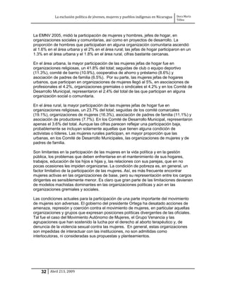 La exclusión política de jóvenes, mujeres y pueblos indígenas en Nicaragua   Dora María
                                                                                         Téllez




La EMNV 2005, midió la participación de mujeres y hombres, jefes de hogar, en
organizaciones sociales y comunitarias, así como en proyectos de desarrollo. La
proporción de hombres que participaban en alguna organización comunitaria ascendió
al 1.6% en el área urbana y el 2% en el área rural; las jefas de hogar participaron en un
1.3% en el área urbana y el 1.8% en el área rural, cifras bastante cercanas.

En el área urbana, la mayor participación de las mujeres jefas de hogar fue en
organizaciones religiosas, un 41.8% del total; seguidas de club o equipo deportivo
(11.3%), comité de barrio (10.9%), cooperativa de ahorro y préstamo (8.6%) y
asociación de padres de familia (6.5%). Por su parte, las mujeres jefas de hogares
urbanos, que participan en organizaciones de mujeres llegó al 5%, en asociaciones de
profesionales el 4.2%, organizaciones gremiales o sindicales el 4.2% y en los Comité de
Desarrollo Municipal, representaron el 2.4% del total de las que participan en alguna
organización social o comunitaria.

En el área rural, la mayor participación de las mujeres jefas de hogar fue en
organizaciones religiosas, un 23.7% del total; seguidas de los comité comarcales
(19.1%), organizaciones de mujeres (16.3%), asociación de padres de familia (11.1%) y
asociación de productores (7.7%). En los Comité de Desarrollo Municipal, representaron
apenas el 3.6% del total. Aunque las cifras parecen reflejar una participación baja,
probablemente se incluyan solamente aquellas que tienen alguna condición de
activistas o líderes. Las mujeres rurales participan, en mayor proporción que las
urbanas, en los Comité de Desarrollo Municipales, las organizaciones de mujeres y de
padres de familia.

Son limitantes en la participación de las mujeres en la vida política y en la gestión
pública, los problemas que deben enfrentarse en el mantenimiento de sus hogares,
trabajos, educación de los hijos e hijas y, las relaciones con sus parejas, que en no
pocas ocasiones les impiden organizarse. La condición de pobreza es, en general, un
factor limitativo de la participación de las mujeres. Así, es más frecuente encontrar
mujeres activas en las organizaciones de base, pero su representación entre los cargos
dirigentes es sensiblemente menor. Es claro que gran parte de las limitaciones devienen
de modelos machistas dominantes en las organizaciones políticas y aún en las
organizaciones gremiales y sociales.

Las condiciones actuales para la participación de una parte importante del movimiento
de mujeres son adversas. El gobierno del presidente Ortega ha desatado acciones de
amenaza, represión y coerción contra el movimiento de mujeres, en particular aquellas
organizaciones y grupos que expresan posiciones políticas divergentes de las oficiales.
Tal fue el caso del Movimiento Autónomo de Mujeres, el Grupo Venancia y las
agrupaciones que han sostenido la lucha por el derecho al aborto terapéutico y, de
denuncia de la violencia sexual contra las mujeres. En general, estas organizaciones
son impedidas de interactuar con las instituciones, no son admitidas como
interlocutoras, ni consideradas sus propuestas y planteamientos.




    32 Abril 213, 2009
 