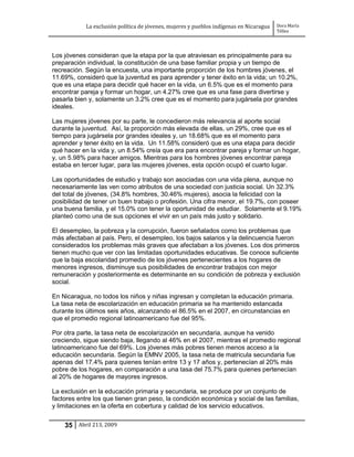 La exclusión política de jóvenes, mujeres y pueblos indígenas en Nicaragua   Dora María
                                                                                         Téllez




Los jóvenes consideran que la etapa por la que atraviesan es principalmente para su
preparación individual, la constitución de una base familiar propia y un tiempo de
recreación. Según la encuesta, una importante proporción de los hombres jóvenes, el
11.69%, consideró que la juventud es para aprender y tener éxito en la vida; un 10.2%,
que es una etapa para decidir qué hacer en la vida, un 6.5% que es el momento para
encontrar pareja y formar un hogar, un 4.27% cree que es una fase para divertirse y
pasarla bien y, solamente un 3.2% cree que es el momento para jugársela por grandes
ideales.

Las mujeres jóvenes por su parte, le concedieron más relevancia al aporte social
durante la juventud. Así, la proporción más elevada de ellas, un 29%, cree que es el
tiempo para jugársela por grandes ideales y, un 18.68% que es el momento para
aprender y tener éxito en la vida. Un 11.58% consideró que es una etapa para decidir
qué hacer en la vida y, un 8.54% creía que era para encontrar pareja y formar un hogar,
y, un 5.98% para hacer amigos. Mientras para los hombres jóvenes encontrar pareja
estaba en tercer lugar, para las mujeres jóvenes, esta opción ocupó el cuarto lugar.

Las oportunidades de estudio y trabajo son asociadas con una vida plena, aunque no
necesariamente las ven como atributos de una sociedad con justicia social. Un 32.3%
del total de jóvenes, (34.8% hombres, 30.46% mujeres), asocia la felicidad con la
posibilidad de tener un buen trabajo o profesión. Una cifra menor, el 19.7%, con poseer
una buena familia, y el 15.0% con tener la oportunidad de estudiar. Solamente el 9.19%
planteó como una de sus opciones el vivir en un país más justo y solidario.

El desempleo, la pobreza y la corrupción, fueron señalados como los problemas que
más afectaban al país. Pero, el desempleo, los bajos salarios y la delincuencia fueron
considerados los problemas más graves que afectaban a los jóvenes. Los dos primeros
tienen mucho que ver con las limitadas oportunidades educativas. Se conoce suficiente
que la baja escolaridad promedio de los jóvenes pertenecientes a los hogares de
menores ingresos, disminuye sus posibilidades de encontrar trabajos con mejor
remuneración y posteriormente es determinante en su condición de pobreza y exclusión
social.

En Nicaragua, no todos los niños y niñas ingresan y completan la educación primaria.
La tasa neta de escolarización en educación primaria se ha mantenido estancada
durante los últimos seis años, alcanzando el 86.5% en el 2007, en circunstancias en
que el promedio regional latinoamericano fue del 95%.

Por otra parte, la tasa neta de escolarización en secundaria, aunque ha venido
creciendo, sigue siendo baja, llegando al 46% en el 2007, mientras el promedio regional
latinoamericano fue del 69%. Los jóvenes más pobres tienen menos acceso a la
educación secundaria. Según la EMNV 2005, la tasa neta de matricula secundaria fue
apenas del 17.4% para quienes tenían entre 13 y 17 años y, pertenecían al 20% más
pobre de los hogares, en comparación a una tasa del 75.7% para quienes pertenecían
al 20% de hogares de mayores ingresos.

La exclusión en la educación primaria y secundaria, se produce por un conjunto de
factores entre los que tienen gran peso, la condición económica y social de las familias,
y limitaciones en la oferta en cobertura y calidad de los servicio educativos.


    35 Abril 213, 2009
 