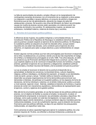 La exclusión política de jóvenes, mujeres y pueblos indígenas en Nicaragua   Dora María
                                                                                         Téllez




La falta de oportunidades de estudio y empleo influyen en la marginalización de
contingentes crecientes de jóvenes o en el incremento de su migración a otros países.
La integración a pandillas o grupos delictivos, el consumo de alcohol y drogas son
fenómenos que se han ido generalizando, elevando los riesgos de salud de
adolescentes y jóvenes. De acuerdo a las cifras del Ministerio de Salud, las principales
causas de muerte de jóvenes varones están asociadas a la violencia juvenil, los
accidentes de tránsito y los suicidios. En adolescentes mujeres, se asocian con
embarazos, mortalidad materna, violencia de diverso tipo y suicidios.

2. Derechos de la juventud y políticas públicas

A diferencia de las mujeres, los pueblos indígenas y comunidades étnicas, la
Constitución Política de la República de Nicaragua no estableció derechos específicos
para la juventud, excepto respecto al ejercicio de los derechos políticos. En Nicaragua,
la ciudadanía política se adquiere al cumplir los dieciséis años, aunque existen
requisitos de una edad más elevada, como condición para el ejercicio de otros
derechos, en especial para optar a cargos electivos y para nombramientos en cargos
públicos.

Existen algunas normas jurídicas que han sido promulgadas para favorecer el desarrollo
de la niñez, la adolescencia y la juventud, siendo una de las más importantes el Código
de la Niñez y la Adolescencia promulgado en el año 1998. Tres años después, en 2001,
se aprobó la Ley de Promoción del Desarrollo Integral de la Juventud, Ley No. 392,
cuyo explícito objetivo es el de “promover el desarrollo humano de hombres y mujeres
jóvenes, garantizar el ejercicio de sus derechos y obligaciones; establecer políticas
institucionales y movilizar recursos del Estado y de la sociedad civil para la juventud.”

La Ley es amplia al reconocer el derecho de la juventud al desarrollo de su
personalidad, la libertad de conciencia, la diversidad étnica, cultural, lingüística,
religiosa, política e ideológica, a la libertad de expresión, al respeto a sus identidades,
modo de sentir, pensar y actuar. También ratifica el derecho constitucional de
desarrollar sus propias organizaciones de forma democrática para promover sus
demandas e intereses, de participar en la gestión pública y en los espacios de toma de
decisiones, de forma individual o colectiva, en el ámbito institucional, público y privado,
a nivel nacional, regional o local. Además, establece el derecho de hombres y mujeres
jóvenes de contar con mecanismos equitativos y democráticos de representación para
el ejercicio, control y vigilancia de la gestión pública.

Más allá de los enunciados generales, la Ley fija las bases de las políticas públicas para
jóvenes, con el objetivo de facilitar su acceso al empleo, la educación, la salud, el
emprendimiento empresarial, la recreación, las actividades culturales y deportivas. Sin
embargo, como suele suceder con este tipo de legislación, la mayor parte de los
postulados siguen siendo declarativos, y aunque contienen algunos mandatos para las
instituciones estatales, no son de cumplimiento riguroso, pues la dotación de recursos
financieros para las políticas definidas, se deja a lo que destinen los presupuestos
institucionales, sin especificar nada más.

Como personas en plena capacidad legal para ejercer la ciudadanía política, los y las
jóvenes mayores de 16 años, se enfrentan a diversas limitaciones y prácticas de

    36 Abril 213, 2009
 