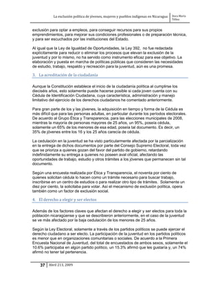 La exclusión política de jóvenes, mujeres y pueblos indígenas en Nicaragua   Dora María
                                                                                         Téllez


exclusión para optar a empleos, para conseguir recursos para sus propios
emprendimientos, para mejorar sus condiciones profesionales o de preparación técnica,
y para ser escuchados por las instituciones del Estado.

Al igual que la Ley de Igualdad de Oportunidades, la Ley 392, no fue redactada
explícitamente para reducir o eliminar los procesos que elevan la exclusión de la
juventud y por lo mismo, no ha servido como instrumento eficaz para ese objetivo. La
elaboración y puesta en marcha de políticas públicas que consideren las necesidades
de estudio, trabajo, respaldo y recreación para la juventud, aún es una promesa.

3. La acreditación de la ciudadanía

Aunque la Constitución establece el inicio de la ciudadanía política al cumplirse los
dieciséis años, esto solamente puede hacerse posible si cada joven cuenta con su
Cédula de Identificación Ciudadana, cuya característica, administración y manejo
limitativo del ejercicio de los derechos ciudadanos he comentado anteriormente.

Para gran parte de los y las jóvenes, la adquisición en tiempo y forma de la Cédula es
más difícil que para las personas adultas, en particular durante los períodos electorales.
De acuerdo al Grupo Ética y Transparencia, para las elecciones municipales de 2008,
mientras la mayoría de personas mayores de 25 años, un 95%, poseía cédula,
solamente un 65% de los menores de esa edad, poseía tal documento. Es decir, un
35% de jóvenes entre los 16 y los 25 años carecía de cédula.

La cedulación en la juventud se ha visto particularmente afectada por la parcialización
en la entrega de dichos documentos por parte del Consejo Supremo Electoral, toda vez
que se prioriza a quienes gozan del favor del partido de gobierno, retardando
indefinidamente su entrega a quienes no poseen aval oficial, afectando las
oportunidades de trabajo, estudio y otros trámites a los jóvenes que permanecen sin tal
documento.

Según una encuesta realizada por Ética y Transparencia, el noventa por ciento de
quienes solicitan cédula lo hacen como un trámite necesario para buscar trabajo,
inscribirse en un centro de estudios o para realizar otro tipo de trámites. Solamente un
diez por ciento, la solicitaba para votar. Así el mecanismo de exclusión política, opera
también como un factor de exclusión social.

4. El derecho a elegir y ser electos

Además de los factores claves que afectan el derecho a elegir y ser electos para toda la
población nicaragüense y que se describieron anteriormente, en el caso de la juventud
se ve más afectado por la baja cedulación de los menores de 25 años.

Según la Ley Electoral, solamente a través de los partidos políticos se puede ejercer el
derecho ciudadano a ser electo. La participación de la juventud en los partidos políticos
es menor que en organizaciones comunitarias o sociales. De acuerdo a la Primera
Encuesta Nacional de Juventud, del total de encuestados de ambos sexos, solamente el
10.6% participaba en algún partido político, un 15.3% afirmó que les gustaría y, un 74%
afirmó no tener tal pertenencia.


    37 Abril 213, 2009
 