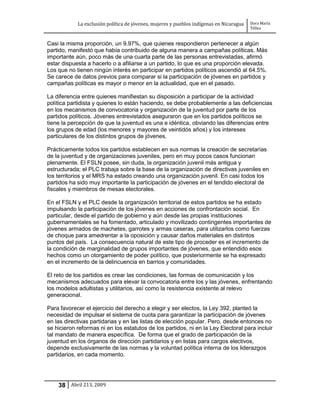 La exclusión política de jóvenes, mujeres y pueblos indígenas en Nicaragua   Dora María
                                                                                         Téllez


Casi la misma proporción, un 9.97%, que quienes respondieron pertenecer a algún
partido, manifestó que había contribuido de alguna manera a campañas políticas. Más
importante aún, poco más de una cuarta parte de las personas entrevistadas, afirmó
estar dispuesta a hacerlo o a afiliarse a un partido, lo que es una proporción elevada.
Los que no tienen ningún interés en participar en partidos políticos ascendió al 64.5%.
Se carece de datos previos para comparar si la participación de jóvenes en partidos y
campañas políticas es mayor o menor en la actualidad, que en el pasado.

La diferencia entre quienes manifiestan su disposición a participar de la actividad
política partidista y quienes lo están haciendo, se debe probablemente a las deficiencias
en los mecanismos de convocatoria y organización de la juventud por parte de los
partidos políticos. Jóvenes entrevistados aseguraron que en los partidos políticos se
tiene la percepción de que la juventud es una e idéntica, obviando las diferencias entre
los grupos de edad (los menores y mayores de veintidós años) y los intereses
particulares de los distintos grupos de jóvenes.

Prácticamente todos los partidos establecen en sus normas la creación de secretarías
de la juventud y de organizaciones juveniles, pero en muy pocos casos funcionan
plenamente. El FSLN posee, sin duda, la organización juvenil más antigua y
estructurada; el PLC trabaja sobre la base de la organización de directivas juveniles en
los territorios y el MRS ha estado creando una organización juvenil. En casi todos los
partidos ha sido muy importante la participación de jóvenes en el tendido electoral de
fiscales y miembros de mesas electorales.

En el FSLN y el PLC desde la organización territorial de estos partidos se ha estado
impulsando la participación de los jóvenes en acciones de confrontación social. En
particular, desde el partido de gobierno y aún desde las propias instituciones
gubernamentales se ha fomentado, articulado y movilizado contingentes importantes de
jóvenes armados de machetes, garrotes y armas caseras, para utilizarlos como fuerzas
de choque para amedrentar a la oposición y causar daños materiales en distintos
puntos del país. La consecuencia natural de este tipo de proceder es el incremento de
la condición de marginalidad de grupos importantes de jóvenes, que entendido esos
hechos como un otorgamiento de poder político, que posteriormente se ha expresado
en el incremento de la delincuencia en barrios y comunidades.

El reto de los partidos es crear las condiciones, las formas de comunicación y los
mecanismos adecuados para elevar la convocatoria entre los y las jóvenes, enfrentando
los modelos adultistas y utilitarios, así como la resistencia existente al relevo
generacional.

Para favorecer el ejercicio del derecho a elegir y ser electos, la Ley 392, planteó la
necesidad de impulsar el sistema de cuota para garantizar la participación de jóvenes
en las directivas partidarias y en las listas de elección popular. Pero, desde entonces no
se hicieron reformas ni en los estatutos de los partidos, ni en la Ley Electoral para incluir
tal mandato de manera específica. De forma que el grado de participación de la
juventud en los órganos de dirección partidarios y en listas para cargos electivos,
depende exclusivamente de las normas y la voluntad política interna de los liderazgos
partidarios, en cada momento.




    38 Abril 213, 2009
 