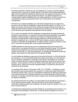 La exclusión política de jóvenes, mujeres y pueblos indígenas en Nicaragua   Dora María
                                                                                         Téllez


Para fines ilustrativos, analizamos aquí los estatutos de un grupo de fuerzas políticas
representativas, incluyendo un partido regional. Solamente cuatro partidos establecen
algún tipo de mandato de participación de jóvenes en sus órganos de dirección y en las
listas de candidatos para cargos de elección popular. Van desde la expresión de
voluntad política hasta el establecimiento de cuotas específicas, mínimas si se tiene en
consideración el peso que los jóvenes entre 16 y 30 años tienen en la sociedad
nicaragüense.

El FSLN en sus estatutos establece que, del total de integrantes en sus órganos de
dirección y de sus listas de candidatos a cargos de elección popular, al menos un 15%
deben ser jóvenes menores de 30 años, siempre que tengan más de cinco años de
militancia ininterrumpida. Además se plantea que la colocación en las listas deberá de
ser de tal forma que se garantice tal proporción entre los electos.

Por su parte, los estatutos del PLC establecen la organización de juntas directivas de
jóvenes en cada territorio, y su derecho de formar parte de las asambleas municipales,
distritales, departamentales o regionales del partido, encargadas de elegir a las
directivas correspondientes. Para los cargos partidarios y los de elección popular,
plantean la asignación de un mínimo del 40% para mujeres y jóvenes, toda vez que
cumplan los requisitos de antigüedad en la militancia según el cargo que aspiran, entre
dos y cinco años. No queda claro, cómo se aplica esa proporción.

El MRS establece la intención de procurar la participación de jóvenes menores de
treinta años en sus órganos directivos y en las listas de elección popular. En el estatuto
fundacional se establecía una cuota mínima del 40% de participación en todos los
órganos de dirección y un 30% de participación, en las listas de candidatos de elección
popular. Este artículo fue reformado en la Convención del 2006.

La ALN solamente establece cuotas para la Convención Nacional, un 6.6% del total de
sus miembros y, en la Junta Directiva Nacional integra dos jóvenes, el 4.76% del total
de sus miembros, propietarios y suplentes. Fuera de eso, los estatutos no contienen
ningún mandato adicional, aunque si establece limitaciones de edad que operan como
barreras. Así se requiere un mínimo de veintiún años para optar a ser Convencional o
miembro de los órganos de dirección departamentales y de dieciocho años para los
territorios de menor escala.

Los partidos CCN, Partido Conservador, PRN, PLI y YATAMA, no establecen ningún
tipo de política para la participación de la juventud, ni cuotas para cargos partidarios o
de elección popular. Pero, en el PLI se establecen limitaciones de edad para pertenecer
a los órganos de dirección: dieciséis años para los comités territoriales, dieciocho para
directivas municipales, veintiuno para optar a cargos en las directivas departamentales y
los órganos nacionales.

En prácticamente todos los partidos, los responsables de las secretarías de juventud o
de las organizaciones juveniles, participan de alguno de los órganos dirigentes
nacionales y departamentales de los partidos, en ciertos casos con derecho a voz, y en
otros con pleno derecho.

La existencia de organizaciones juveniles partidarias, de secretarías de la juventud, y la
enunciación de porcentajes o intenciones, no han producido resultados en lo que se


    39 Abril 213, 2009
 