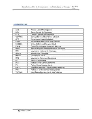 La exclusión política de jóvenes, mujeres y pueblos indígenas en Nicaragua   Dora María
                                                                                      Téllez




ABREVIATURAS


 ALN                   Alianza Liberal Nicaragüense
 BCN                   Banco Central de Nicaragua
 CCN                   Camino Cristiano Nicaragüense
 CONPES                Consejo Nacional Económico y Social
 CPC                   Consejos de Poder Ciudadano
 EMNV                  Encuesta de Medición de Nivel de Vida
 ENDESA                Encuesta Demográfica y de Salud
 FSLN                  Frente Sandinista de Liberación Nacional
 INIDE                 Instituto Nacional de Información de Desarrollo
 MIN                   Movimiento Indígena de Nicaragua
 MINED                 Ministerio de Educación
 MINSA                 Ministerio de Salud
 MRS                   Movimiento Renovador Sandinista
 PC                    Partido Conservador
 PLC                   Partido Liberal Constitucionalista
 PLI                   Partido Liberal Independiente
 PNUD                  Programa Naciones Unidas para el Desarrollo
 PRN                   Partido de la Resistencia Nicaragüense
 YATAMA                Yapti Tasba Masraka Nanih Asla Takanka




   4 Abril 213, 2009
 