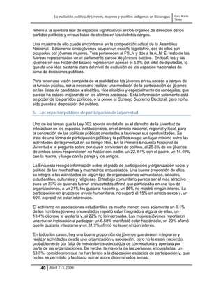 La exclusión política de jóvenes, mujeres y pueblos indígenas en Nicaragua   Dora María
                                                                                         Téllez


refiere a la apertura real de espacios significativos en los órganos de dirección de los
partidos políticos y en sus listas de electos en los distintos cargos.

Una muestra de ello puede encontrarse en la composición actual de la Asamblea
Nacional. Solamente cinco jóvenes ocupan un escaño legislativo, dos de ellos son
ocupados por jóvenes mujeres. Tres pertenecen al FSLN y dos a la ALN. El resto de las
fuerzas representadas en el parlamento carece de jóvenes electos. En total, los y las
jóvenes en ese Poder del Estado representan apenas el 5.5% del total de diputados, lo
que da una idea bastante clara del nivel de exclusión de los espacios nacionales de
toma de decisiones públicas.

Para tener una visión completa de la realidad de los jóvenes en su acceso a cargos de
la función pública, sería necesario realizar una medición de la participación de jóvenes
en las listas de candidatos a alcaldes, vice alcaldes y especialmente de concejales, que
parece ha estado mejorando en los últimos procesos. Esta información solamente está
en poder de los partidos políticos, o la posee el Consejo Supremo Electoral, pero no ha
sido puesta a disposición del público.

5. Los espacios públicos de participación de la juventud

Uno de los temas que la Ley 392 aborda en detalle es el derecho de la juventud de
interactuar en los espacios institucionales, en el ámbito nacional, regional y local, para
la concreción de las políticas públicas orientadas a favorecer sus oportunidades. Se
trata de una forma de participación política y la política ocupa un lugar mínimo entre las
actividades de la juventud en su tiempo libre. En la Primera Encuesta Nacional de
Juventud a la pregunta sobre con quién conversan de política, el 25.3% de los jóvenes
de ambos sexos respondieron no hablar con nadie, un 22. 64% con el padre, un 14.49%
con la madre, y luego con la pareja y los amigos.

La Encuesta recogió información sobre el grado de participación y organización social y
política de las muchachas y muchachos encuestados. Una buena proporción de ellos,
se integra a las actividades de algún tipo de organizaciones comunitarias, sociales,
estudiantiles, culturales y religiosas. El trabajo comunitario parece ser el más atractivo
pues un 23% de quienes fueron encuestados afirmó que participaba en ese tipo de
organizaciones, a un 21% les gustaría hacerlo y, un 56% no mostró ningún interés. La
participación en grupos de ayuda humanitaria, no superó el 15% en ambos sexos y, un
40% expresó no estar interesado.

El activismo en asociaciones estudiantiles es mucho menor, pues solamente un 6.1%
de los hombres jóvenes encuestados reportó estar integrado a alguna de ellas, un
13.4% dijo que le gustaría y, al 22% no le interesaba. Las mujeres jóvenes reportaron
una mayor inclinación a participar: un 6.58% manifestó estar haciéndolo, un 20% afirmó
que le gustaría integrarse y un 31.3% afirmó no tener ningún interés.

En todos los casos, hay una buena proporción de jóvenes que desean integrarse y
realizar actividades desde una organización u asociación, pero no lo están haciendo,
probablemente por falta de mecanismos adecuados de convocatoria y apertura por
parte de las organizaciones. De hecho, la mayoría de las personas encuestadas, un
63.3%, consideraron que no han tenido a la disposición espacios de participación y, que
no les es permitido o facilitado opinar sobre determinados temas.

    40 Abril 213, 2009
 