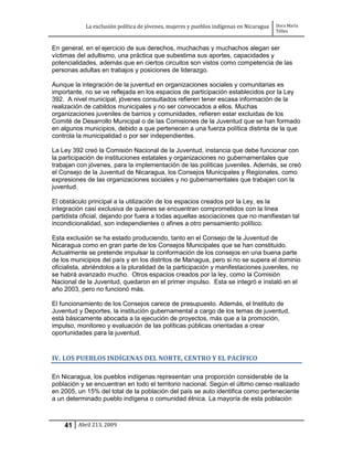 La exclusión política de jóvenes, mujeres y pueblos indígenas en Nicaragua   Dora María
                                                                                         Téllez


En general, en el ejercicio de sus derechos, muchachas y muchachos alegan ser
víctimas del adultismo, una práctica que subestima sus aportes, capacidades y
potencialidades, además que en ciertos circuitos son vistos como competencia de las
personas adultas en trabajos y posiciones de liderazgo.

Aunque la integración de la juventud en organizaciones sociales y comunitarias es
importante, no se ve reflejada en los espacios de participación establecidos por la Ley
392. A nivel municipal, jóvenes consultados refieren tener escasa información de la
realización de cabildos municipales y no ser convocados a ellos. Muchas
organizaciones juveniles de barrios y comunidades, refieren estar excluidas de los
Comité de Desarrollo Municipal o de las Comisiones de la Juventud que se han formado
en algunos municipios, debido a que pertenecen a una fuerza política distinta de la que
controla la municipalidad o por ser independientes.

La Ley 392 creó la Comisión Nacional de la Juventud, instancia que debe funcionar con
la participación de instituciones estatales y organizaciones no gubernamentales que
trabajan con jóvenes, para la implementación de las políticas juveniles. Además, se creó
el Consejo de la Juventud de Nicaragua, los Consejos Municipales y Regionales, como
expresiones de las organizaciones sociales y no gubernamentales que trabajan con la
juventud.

El obstáculo principal a la utilización de los espacios creados por la Ley, es la
integración casi exclusiva de quienes se encuentran comprometidos con la línea
partidista oficial, dejando por fuera a todas aquellas asociaciones que no manifiestan tal
incondicionalidad, son independientes o afines a otro pensamiento político.

Esta exclusión se ha estado produciendo, tanto en el Consejo de la Juventud de
Nicaragua como en gran parte de los Consejos Municipales que se han constituido.
Actualmente se pretende impulsar la conformación de los consejos en una buena parte
de los municipios del país y en los distritos de Managua, pero si no se supera el dominio
oficialista, abriéndolos a la pluralidad de la participación y manifestaciones juveniles, no
se habrá avanzado mucho. Otros espacios creados por la ley, como la Comisión
Nacional de la Juventud, quedaron en el primer impulso. Esta se integró e instaló en el
año 2003, pero no funcionó más.

El funcionamiento de los Consejos carece de presupuesto. Además, el Instituto de
Juventud y Deportes, la institución gubernamental a cargo de los temas de juventud,
está básicamente abocada a la ejecución de proyectos, más que a la promoción,
impulso, monitoreo y evaluación de las políticas públicas orientadas a crear
oportunidades para la juventud.


IV. LOS PUEBLOS INDÍGENAS DEL NORTE, CENTRO Y EL PACÍFICO

En Nicaragua, los pueblos indígenas representan una proporción considerable de la
población y se encuentran en todo el territorio nacional. Según el último censo realizado
en 2005, un 15% del total de la población del país se auto identifica como perteneciente
a un determinado pueblo indígena o comunidad étnica. La mayoría de esta población



    41 Abril 213, 2009
 
