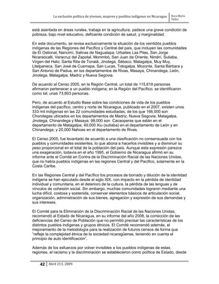 La exclusión política de jóvenes, mujeres y pueblos indígenas en Nicaragua   Dora María
                                                                                         Téllez


está asentada en áreas rurales, trabaja en la agricultura, padece una grave condición de
pobreza, bajo nivel educativo, deficiente condición de salud, y marginalidad.

En este documento, se revisa exclusivamente la situación de los veintidós pueblos
indígenas de las Regiones del Pacífico y Central del país, que incluyen las comunidades
de El Ostional, Nancimí, Salinas de Nagualapa, Urbaites Las Pilas, San Jorge
Nicaraocalli, Veracruz del Zapotal, Monimbó, San Juan de Oriente, Nindirí, Sutiaba,
Virgen del Hato, Santa Rita de Tonalá, Jinotega, Sébaco, Matagalpa, Muy Muy,
Litelpaneca, San José de Cusmapa, San Lucas, Totogalpa, Mozonte, Santa Bárbara y
San Antonio de Padua, en los departamentos de Rivas, Masaya, Chinandega, León,
Jinotega, Matagalpa, Madriz y Nueva Segovia.

De acuerdo al Censo 2005, en la Región Central, un total de 115,618 personas
afirmaron pertenecer a un pueblo indígena; en la Región del Pacífico, se identificaron
como tal, unas 73,893 personas.

Pero, de acuerdo al Estudio Base sobre las condiciones de vida de los pueblos
indígenas del pacífico, centro y norte de Nicaragua, publicado en el 2007, existen unos
333 mil indígenas en las 22 comunidades estudiadas, de los que 166,000 son
Chorotegas ubicados en los departamentos de Madriz, Nueva Segovia, Matagalpa,
Jinotega, Chinandega y Masaya; 98,000 son Cacaoperas que están en el
departamento de Matagalpa; 49,000 Xiu (sutiaba) en el departamento de León y en
Chinandega; y 20,000 Nahoas en el departamento de Rivas.

El Censo 2005, fue levantado de acuerdo a una clasificación no consensuada con los
pueblos y comunidades existentes, lo que abona a hacerlos invisibles y a disminuir su
peso proporcional en el total de la población del país. Aunque esta expresión parezca
una exageración, todavía en el año 1995, el Gobierno de Nicaragua afirmó en su
informe ante el Comité en Contra de la Discriminación Racial de las Naciones Unidas,
que no había pueblos indígenas en las regiones Central y del Pacífico, solamente en la
Costa Caribe.

En las Regiones Central y del Pacífico los procesos de borrado y dilución de la identidad
indígena se han ejecutado desde el siglo XIX, con impacto en la pérdida de identidad
individual y comunitaria, en el deterioro de la cultura, la pérdida de las lenguas y de
vínculos de cohesión social. Sin embargo, muchas comunidades lograron mediante una
lucha difícil, costosa y sostenida, conservar elementos básicos de articulación social,
organización, administración de sus bienes, agregación y expresión de sus demandas y
sus intereses.

El Comité para la Eliminación de la Discriminación Racial de las Naciones Unidas,
recomendó al Estado de Nicaragua, en su informe del año 2008, la corrección de las
deficiencias del Censo de Población que no permitió precisar las características de los
distintos pueblos indígenas y grupos étnicos. El Comité recomendó además, el
mejoramiento de la metodología para la realización de futuros censos de forma que
“refleje la complejidad étnica de la sociedad nicaragüense, teniendo en cuenta el
principio de auto identificación”.

Además de los esfuerzos por volver invisibles a los pueblos indígenas de estas
regiones, el racismo y la discriminación se establecieron como política de Estado, desde


    42 Abril 213, 2009
 