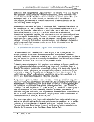 La exclusión política de jóvenes, mujeres y pueblos indígenas en Nicaragua   Dora María
                                                                                         Téllez


los tiempos de la independencia. La palabra “indio” por sí misma evoca en la mayoría
de la población nicaragüense una connotación despectiva, valores inferiores y poca
cultura. Las distintas tonalidades de la discriminación y el racismo se muestran en los
dichos populares, en el sistema escolar, en el tratamiento de los medios de
comunicación, en la manera en cómo las instituciones se han relacionado con las
comunidades y pueblos indígenas.

Justamente por esa razón, el Comité la Eliminación de la Discriminación Racial de las
Naciones Unidas, recomendó al Estado que adopte un mayor compromiso de lucha
contra la discriminación racial mediante la elaboración de una política de lucha contra el
racismo y la discriminación racial. En particular, enfatizó en la necesidad de
proporcionar una atención especial a las mujeres pertenecientes a pueblos indígenas y
comunidades afro descendientes. En cuanto a la lucha contra la discriminación, una de
las recomendaciones principales fue la de promover en los medios de comunicación
públicos y privados la eliminación de “representaciones estereotipadas y denigrantes
hacia los pueblos indígenas”, que constituyen una de las principales formas de
discriminación existentes.

1. Los derechos constitucionales y legales de los pueblos indígenas

La Constitución Política de la República de Nicaragua, al ser promulgada en 1987,
aunque reconoció la naturaleza multiétnica del pueblo nicaragüense, solamente
estableció derechos a los pueblos indígenas de la Costa Caribe en cuanto al uso de sus
lenguas, costumbres, propiedad comunal y al autogobierno. La Constitución continuaba
silenciando la existencia de otros pueblos indígenas en el país.

En la reforma constitucional de 1995, se dio un paso adelante al afirmar que el Estado
reconoce la existencia de los pueblos indígenas, en general, y que todos tienen el
derecho “de mantener y desarrollar su identidad y cultura, tener sus propias formas de
organización social y administrar sus asuntos locales, así como mantener las formas
comunales de propiedad de sus tierras y el goce y disfrute de las mismas, todo de
conformidad con la ley.” La Constitución y su reforma fueron más específicas en lo
relativo a los derechos de los pueblos indígenas del Caribe.

Aunque existen grandes problemas económicos y sociales, que enfrentan los pueblos
indígenas y comunidades étnicas de la Costa Caribe, la legislación para materializar sus
derechos se ha venido construyendo desde 1987, año en que se promulgó la Ley No.
28, Estatuto de Autonomía de las Regiones de la Regiones de la Costa Atlántica de
Nicaragua. En 1996, se promulgó la Ley No.162, Ley de Uso Oficial de las Lenguas de
las Comunidades de la Costa Atlántica de Nicaragua que sentó las bases de la
educación bilingüe e intercultural, aún en proceso de implementación. Esta disposición
reconoció similar derecho al pueblo miskito y mayangna que vive en comunidades en
los departamentos de Jinotega y Nueva Segovia.

Para avanzar en el tema de la demarcación y la titulación de las tierras indígenas, su
régimen de administración y el sistema de organización y autogobierno de los pueblos
indígenas se promulgó la Ley 445, Ley del Régimen de Propiedad Comunal de los
Pueblos Indígenas y Comunidades Étnicas de las Regiones Autónomas de la Costa
Atlántica de Nicaragua y de los Ríos Bocay, Coco, Indio y Maíz.


    43 Abril 213, 2009
 