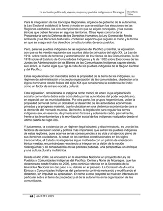 La exclusión política de jóvenes, mujeres y pueblos indígenas en Nicaragua   Dora María
                                                                                         Téllez


Para la integración de los Concejos Regionales, órganos de gobierno de la autonomía,
la Ley Electoral estableció la forma y modo en que se realizan las elecciones en las
Regiones caribeñas, las circunscripciones en que se eligen concejales, y las cuotas
étnicas que deben llenarse en algunos territorios. Otras leyes como la de la
Procuraduría para la Defensa de los Derechos Humanos, la Ley General del Medio
Ambiente y los Recursos Naturales, contienen aspectos que regulan el modo y la forma
en que se asegurarán los derechos constitucionales de esos pueblos.

Pero, para los pueblos indígenas de las regiones del Pacífico y Central, la legislación
con que se ha venido regulando sus asuntos data de principios del siglo XX. La Ley de
1914 sobre venta de terrenos y administración de los bienes de las Comunidades, la de
1918 sobre el Estatuto de Comunidades Indígenas y la de 1952 sobre Elecciones de las
Juntas de Administración de los Bienes de las Comunidades Indígenas siguen siendo,
aún ahora, el marco legal que rige la vida de los pueblos indígenas de la Región Central
y del Pacífico.

Estas regulaciones con mandatos sobre la propiedad de la tierra de los indígenas, su
régimen de administración y la propia organización de las comunidades, obedecían a la
lógica dominante desde finales del siglo XIX que consideraba la existencia del indio
como un factor de retraso social y cultural.

Esta legislación, consideraba al indígena como menor de edad, cuya organización
social y comunitaria debía estar controlada por las autoridades del poder republicano,
en especial por las municipalidades. Por otra parte, los grupos hegemónicos, veían la
propiedad comunal como un obstáculo al desarrollo de las actividades económicas
privadas y al progreso material, que lo ubicaban en una dinámica económica de cara a
la demanda del mercado mundial. De hecho, la legislación para regular las tierras
indígenas era, en esencia, de privatización forzosa y solamente cedió, parcialmente,
frente a los levantamientos y la movilización social de los indígenas realizados desde el
último cuarto del siglo XIX.

Y justamente, la existencia de un régimen legal obsoleto y discriminatorio, es uno de los
factores de exclusión social y política más importante que sufren los pueblos indígenas
de estas regiones, pues acarrea serias consecuencias a su vida y al ejercicio pleno de
sus derechos ciudadanos. A pesar de los cambios constitucionales en los siglos
transcurridos, el Estado nicaragüense sigue moldeado con un patrón de orientación
étnica mestiza, encontrándose resistencia a integrar en la visión de la nación
nicaragüense y en consecuencia en las políticas públicas, una perspectiva, un enfoque
y una cultura plural y multiétnica.

Desde el año 2004, se encuentra en la Asamblea Nacional un proyecto de Ley de
Pueblos y Comunidades Indígenas del Pacífico, Centro y Norte de Nicaragua, que fue
dictaminado desde finales de 2006, pero continúa retenido en la Secretaría de la
Asamblea Nacional sin dar paso a su debate en el plenario. La Comisión de Asuntos
Étnicos y Comunidades Indígenas del parlamento continúa revisando y modificando el
dictamen, sin impulsar su aprobación. En torno a este proyecto se mueven intereses en
particular sobre el tema de propiedad y el de la autonomía en la organización de las
comunidades.




    44 Abril 213, 2009
 