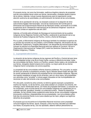 La exclusión política de jóvenes, mujeres y pueblos indígenas en Nicaragua   Dora María
                                                                                         Téllez


El proyecto de ley, tal como fue formulado, reafirma el legítimo derecho de propiedad
que las comunidades tienen sobre sus tierras, demarcadas y tituladas desde la época
de la colonia. Además, incluye nuevas disposiciones para la organización social,
elección autónoma de autoridades y la administración de bienes de las comunidades.

Además de la aprobación de la ley, es necesario avanzar en la adopción de otros
instrumentos legales internacionales. Una de las resoluciones del Comité para la
Eliminación de la Discriminación Racial de las Naciones Unidas, recomendó en el 2008,
la aplicación de la “Declaración Internacional de los Derechos Indígenas” suscrito en
Naciones Unidas en septiembre del año 2007.

Además, el Comité pidió al Estado de Nicaragua el reconocimiento de los pueblos
indígenas de las Regiones Central y del Pacífico, acelerando la aprobación de la Ley
General de Pueblos Indígenas del Pacífico, Centro y Norte de Nicaragua.

Por su parte, el Movimiento Indígena de Nicaragua también ha solicitado la apertura de
un proceso de consulta con los pueblos y comunidades indígenas, del proyecto de Ley
de Medicina Tradicional y Terapias Alternativas. Las demandas de reconocimiento legal,
incluyen la solicitud a la Asamblea Nacional para que ratifique el Convenio 169 de la
Organización Internacional de Trabajo (OIT), sobre los Derechos Colectivos de los
Pueblos Indígenas y Tribales.

2. La propiedad sobre la tierra

La situación de las tierras indígenas de las regiones del Pacífico y Central del país tiene
una complejidad similar a las de la Costa Caribe, aunque a diferencia de éstas, todas
las comunidades del Norte, Centro y el Pacífico, poseen títulos reales y de remedida de
sus tierras, otorgados desde la época de la colonia. La mayor parte de sus tierras
indígenas fueron compradas a la corona española.

La propiedad de las comunidades enfrenta diversos problemas. Por una parte, la cesión
de tierra por arriendo a propietarios privados, figura utilizada desde finales del siglo XIX,
ha venido adulterando el derecho de propiedad de las comunidades indígenas. Algunas,
han logrado restablecer el pago de los arriendos, pero en otros casos, las propiedades
son asumidas como “privadas” e incluso pagan impuestos en las municipalidades sin
reconocer el valor del arriendo a las comunidades.

Por otra parte, durante los años ochenta, la reforma agraria expropió a propietarios
dueños de mejoras, no de las tierras, pues estas estaban en condición de arriendo. Sin
embargo, fueron distribuidas tierras, con títulos de propiedad del Estado. La situación se
ha complicado, pues muchas tierras de comunidades indígenas son apetecidas por su
vocación agrícola, ganadera, forestal o su potencial turístico. Desde los despachos
judiciales, se han emitido títulos supletorios sobre tierras de las comunidades indígenas
provocando conflictos y despojándolas de sus propiedades. Las comunidades sufren
todo tipo de presiones frente a una nueva oleada que les hace peligrar sus legítimos
derechos de propiedad.

El proyecto que se encuentra en la Asamblea Nacional reconoce como propiedad
comunal indígena las tierras, aguas, bosques y otros recursos naturales que delimitan
sus títulos. El proyecto de ley, una vez aprobado, debería ratificar plenamente los

    45 Abril 213, 2009
 