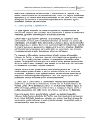 La exclusión política de jóvenes, mujeres y pueblos indígenas en Nicaragua   Dora María
                                                                                         Téllez


derechos de propiedad de las comunidades, conforme sus títulos. Además, la ley
deberá cautelar los derechos de los arrendatarios en cuanto a las mejoras realizadas en
la propiedad, y sus deberes frente a las comunidades. Por otra parte, el Estado está en
la obligación de compensar el daño producido por la titulación de reforma agraria
realizada en tierras de las comunidades.

3. La participación y la representación

Las leyes vigentes establecen las formas de organización y representación de las
comunidades indígenas y les concede a las municipalidades el derecho de certificar sus
elecciones, y por tanto conferir legalidad a las directivas electas.

En la medida en que el dominio partidista y el clientelismo, se ha asentado en la
administración municipal, es frecuente la intromisión de los alcaldes en la elección de
autoridades y en la dirección de las comunidades. En algunos casos, las elecciones han
sido manipuladas, en otros se desconocen autoridades legítimamente electas o se trata
de imponer autoridades que garanticen obediencia a la corriente oficialista. Desde las
administraciones municipales se ejerce poder sobre las comunidades para favorecer
intereses personales, arreglos de propiedad o intereses partidarios.

Por otra parte, a diferencia de los derechos que la ley le reconoce a los pueblos
indígenas del Caribe y el sistema de cupos para minorías étnicas que se aplica en la
elección de concejales regionales en ciertas circunscripciones, los pueblos de las
regiones Central y del Pacífico carecen de un sistema que les asegure representación,
al menos, en los órganos de poder locales, es decir, cuotas étnicas en ciertos concejos
municipales con poblaciones indígenas relevantes.

De igual manera, la participación de las comunidades indígenas en los Comité de
Desarrollo Municipal está sujeta a la voluntad y discrecionalidad de las autoridades
municipales. La presencia de los representantes de las comunidades debería ser de
obligatorio cumplimiento para hacer posible un cierto nivel de participación en los
procesos de toma de decisiones que los afectan directamente.

El Comité para la Eliminación de la Discriminación Racial de las Naciones Unidas,
recomendó la creación de una Procuraduría especial para los Pueblos Indígenas del
Pacífico, Centro y Norte de Nicaragua, la que fue efectivamente creada en agosto de
2008, sin embargo, al Procurador nombrado no se le ha asignado ninguna oficina, ni
partida presupuestaria para poder ejercer las funciones para las que fue designado.

En general, puede decirse que el grado de exclusión que padecen los pueblos
indígenas de las Regiones Central y del Pacífico, está determinado por la persistencia
de un modelo de Estado, de patrones culturales y un régimen legal discriminatorio. La
consecuencia puede medirse en el agudo grado de pobreza y marginalidad social en
que se encuentran estas comunidades.




    46 Abril 213, 2009
 
