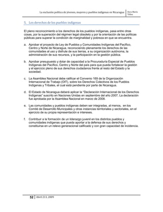 La exclusión política de jóvenes, mujeres y pueblos indígenas en Nicaragua   Dora María
                                                                                          Téllez


5. Los derechos de los pueblos indígenas

El pleno reconocimiento a los derechos de los pueblos indígenas, pasa entre otras
cosas, por la superación del régimen legal obsoleto y por la orientación de las políticas
públicas para superar la condición de marginalidad y pobreza en que se encuentra.

a. Aprobar el proyecto de Ley de Pueblos y Comunidades Indígenas del Pacífico,
   Centro y Norte de Nicaragua, reconociendo plenamente los derechos de las
   comunidades al uso y disfrute de sus tierras, a su organización autónoma, la
   administración de sus recursos, y la participación en la gestión pública.

b. Aprobar presupuesto y dotar de capacidad a la Procuraduría Especial de Pueblos
   Indígenas del Pacífico, Centro y Norte del país para que pueda fortalecer la gestión
   y el ejercicio pleno de sus derechos ciudadanos frente al resto del Estado y la
   sociedad.

c. La Asamblea Nacional debe ratificar el Convenio 169 de la Organización
   Internacional de Trabajo (OIT), sobre los Derechos Colectivos de los Pueblos
   Indígenas y Tribales, el cual está pendiente por parte de Nicaragua.

d. El Estado de Nicaragua deberá aplicar la “Declaración Internacional de los Derechos
   Indígenas” suscrito en Naciones Unidas en septiembre del año 2007. La declaración
   fue aprobada por la Asamblea Nacional en marzo de 2008.

e. Las comunidades y pueblos indígenas deben ser integradas, al menos, en los
   Comité de Desarrollo Municipales y otras instancias territoriales y sectoriales, en el
   ejercicio de su propia representación e intereses.

f.   Contribuir a la formación de un liderazgo juvenil en los distintos pueblos y
     comunidades indígenas que pueda aportar a la defensa de sus derechos y
     constituirse en un relevo generacional calificado y con gran capacidad de incidencia.




     52 Abril 213, 2009
 