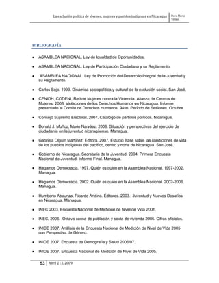 La exclusión política de jóvenes, mujeres y pueblos indígenas en Nicaragua   Dora María
                                                                                         Téllez




BIBLIOGRAFÍA

   ASAMBLEA NACIONAL. Ley de Igualdad de Oportunidades.

   ASAMBLEA NACIONAL. Ley de Participación Ciudadana y su Reglamento.

    ASAMBLEA NACIONAL. Ley de Promoción del Desarrollo Integral de la Juventud y
    su Reglamento.

   Carlos Sojo. 1999. Dinámica sociopolítica y cultural de la exclusión social. San José.

   CENIDH, CODENI, Red de Mujeres contra la Violencia. Alianza de Centros de
    Mujeres. 2008. Violaciones de los Derechos Humanos en Nicaragua. Informe
    presentado al Comité de Derechos Humanos. 94vo. Período de Sesiones. Octubre.

   Consejo Supremo Electoral. 2007. Catálogo de partidos políticos. Nicaragua.

   Donald J. Muñoz, Mario Narváez. 2008. Situación y perspectivas del ejercicio de
    ciudadanía en la juventud nicaragüense. Managua.

   Gabriela Olguín Martínez. Editora. 2007. Estudio Base sobre las condiciones de vida
    de los pueblos indígenas del pacífico, centro y norte de Nicaragua. San José.

   Gobierno de Nicaragua. Secretaría de la Juventud. 2004. Primera Encuesta
    Nacional de Juventud. Informe Final. Managua.

   Hagamos Democracia. 1997. Quién es quién en la Asamblea Nacional. 1997-2002.
    Managua.

   Hagamos Democracia. 2002. Quién es quién en la Asamblea Nacional. 2002-2006.
    Managua.

   Humberto Abaunza, Ricardo Andino. Editores. 2003. Juventud y Nuevos Desafíos
    en Nicaragua. Managua.

   INEC 2003. Encuesta Nacional de Medición de Nivel de Vida 2001.

   INEC, 2006. Octavo censo de población y sexto de vivienda 2005. Cifras oficiales.

   INIDE 2007. Análisis de la Encuesta Nacional de Medición de Nivel de Vida 2005
    con Perspectiva de Género.

   INIDE 2007. Encuesta de Demografía y Salud 2006/07.

   INIDE 2007. Encuesta Nacional de Medición de Nivel de Vida 2005.


    53 Abril 213, 2009
 