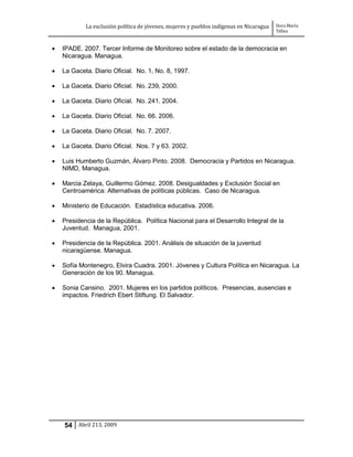 La exclusión política de jóvenes, mujeres y pueblos indígenas en Nicaragua   Dora María
                                                                                         Téllez


   IPADE. 2007. Tercer Informe de Monitoreo sobre el estado de la democracia en
    Nicaragua. Managua.

   La Gaceta. Diario Oficial. No. 1, No. 8, 1997.

   La Gaceta. Diario Oficial. No. 239, 2000.

   La Gaceta. Diario Oficial. No. 241. 2004.

   La Gaceta. Diario Oficial. No. 66. 2006.

   La Gaceta. Diario Oficial. No. 7. 2007.

   La Gaceta. Diario Oficial. Nos. 7 y 63. 2002.

   Luis Humberto Guzmán, Álvaro Pinto. 2008. Democracia y Partidos en Nicaragua.
    NIMD, Managua.

   Marcia Zelaya, Guillermo Gómez. 2008. Desigualdades y Exclusión Social en
    Centroamérica: Alternativas de políticas públicas. Caso de Nicaragua.

   Ministerio de Educación. Estadística educativa. 2006.

   Presidencia de la República. Política Nacional para el Desarrollo Integral de la
    Juventud. Managua, 2001.

   Presidencia de la República. 2001. Análisis de situación de la juventud
    nicaragüense. Managua.

   Sofía Montenegro, Elvira Cuadra. 2001. Jóvenes y Cultura Política en Nicaragua. La
    Generación de los 90. Managua.

   Sonia Cansino. 2001. Mujeres en los partidos políticos. Presencias, ausencias e
    impactos. Friedrich Ebert Stiftung. El Salvador.




    54 Abril 213, 2009
 
