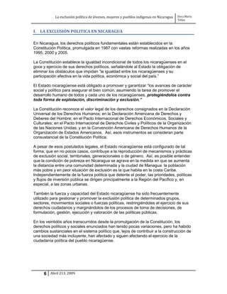 La exclusión política de jóvenes, mujeres y pueblos indígenas en Nicaragua   Dora María
                                                                                         Téllez


I. LA EXCLUSIÓN POLITICA EN NICARAGUA

En Nicaragua, los derechos políticos fundamentales están establecidos en la
Constitución Política, promulgada en 1987 con vastas reformas realizadas en los años
1995, 2000 y 2005.

La Constitución establece la igualdad incondicional de todos los nicaragüenses en el
goce y ejercicio de sus derechos políticos, señalándole al Estado la obligación de
eliminar los obstáculos que impidan “la igualdad entre los nicaragüenses y su
participación efectiva en la vida política, económica y social del país.”

El Estado nicaragüense está obligado a promover y garantizar “los avances de carácter
social y político para asegurar el bien común, asumiendo la tarea de promover el
desarrollo humano de todos y cada uno de los nicaragüenses, protegiéndolos contra
toda forma de explotación, discriminación y exclusión.”

La Constitución reconoce el valor legal de los derechos consignados en la Declaración
Universal de los Derechos Humanos; en la Declaración Americana de Derechos y
Deberes del Hombre; en el Pacto Internacional de Derechos Económicos, Sociales y
Culturales; en el Pacto Internacional de Derechos Civiles y Políticos de la Organización
de las Naciones Unidas; y en la Convención Americana de Derechos Humanos de la
Organización de Estados Americanos. Así, esos instrumentos se consideran parte
consustancial de la Constitución Política.

A pesar de esos postulados legales, el Estado nicaragüense está configurado de tal
forma, que en no pocos casos, contribuye a la reproducción de mecanismos y prácticas
de exclusión social, territoriales, generacionales o de género. Así, es posible entender
que la condición de pobreza en Nicaragua se agrava en la medida en que se aumenta
la distancia entre una comunidad determinada y la ciudad de Managua: la población
más pobre y en peor situación de exclusión es la que habita en la costa Caribe.
Independientemente de la fuerza política que detente el poder, las prioridades, políticas
y flujos de inversión pública se dirigen principalmente a la Región del Pacífico y, en
especial, a las zonas urbanas.

También la fuerza y capacidad del Estado nicaragüense ha sido frecuentemente
utilizado para gestionar y promover la exclusión política de determinados grupos,
sectores, movimientos sociales o fuerzas políticas, restringiéndoles el ejercicio de sus
derechos ciudadanos y marginándolos de los procesos de toma de decisiones, de
formulación, gestión, ejecución y valoración de las políticas públicas.

En los veintidós años transcurridos desde la promulgación de la Constitución, los
derechos políticos y sociales enunciados han tenido pocas variaciones, pero ha habido
cambios sustanciales en el sistema político que, lejos de contribuir a la construcción de
una sociedad más incluyente, han afectado y siguen afectando el ejercicio de la
ciudadanía política del pueblo nicaragüense.




     6 Abril 213, 2009
 