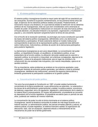 La exclusión política de jóvenes, mujeres y pueblos indígenas en Nicaragua   Dora María
                                                                                         Téllez


   1. El sistema político nicaragüense

El sistema político nicaragüense durante la mayor parte del siglo XX se caracterizó por
ser excluyente. Durante la ocupación norteamericana, en los primeros treinta años del
siglo, el ejercicio de los derechos políticos estaba conculcado. Posteriormente, el
somocismo impuso una dictadura, en cuya esencia estaba la restricción de los derechos
políticos de los nicaragüenses, toda vez que eran considerados como amenazas al
modelo de poder. El bipartidismo institucional con exclusión de toda otra fuerza política,
el fraude electoral, una elevada limitación a la expresión, organización y movilización
popular y, una creciente represión sangrienta fueron la tónica de ese período.

Con el triunfo de la revolución sandinista, se promulgó una nueva constitución que sentó
las bases del sistema político nicaragüense, definiéndolo como una democracia
representativa y participativa. El texto solamente delineó el modelo institucional
correspondiente al ejercicio de la representación política, quedando toda definición
sobre instituciones, instrumentos y ámbitos de acción de la democracia participativa
para posterior legislación.

La democracia nicaragüense es aún poco desarrollada. La concentración del poder
político, un bipartidismo forzado, el caudillismo, el clientelismo político, el uso
prebendario de la función pública, la utilización del poder estatal para la coerción y
represión política, la corrupción e impunidad, son prácticas consagradas, algunas en la
legislación, y otras en la actuación institucional, que en lugar de contribuir a la
construcción de una sociedad más incluyente y con menos inequidades, opera en el
sentido contrario.

Por su importancia, estos problemas se analizan en los próximos apartados, pues
constituyen factores de exclusión política generales, que afectan a toda la sociedad
nicaragüense, debilitando las instituciones, cerrando los espacios democráticos y
limitando gravemente la participación ciudadana en la gestión pública.


   a. Concentración del poder político

Tal como fue promulgada la Constitución en 1987, el poder estaba fuertemente
concentrado en la figura presidencial, cuyas atribuciones se extendían, no solamente a
los temas de la administración gubernamental y estatal, la política exterior, económica,
de defensa y seguridad, sino a la regulación, legislación y administración de lo relativo a
la materia fiscal y presupuestaria. En receso del parlamento, el presidente se convertía
en depositario de la función legislativa. El presidente era electo para un período de seis
años, pudiendo ser reelecto de manera indefinida.

La concentración de poder ha sido la tónica dominante en el sistema político
nicaragüense, siendo la dictadura somocista el modelo de más larga duración en la
historia nacional. La administración pública, las fuerzas armadas (ejército y policía), el
sistema judicial, el poder legislativo, el sistema financiero estatal, la organización de
elecciones, todo, casi sin excepción, dependía directa o indirectamente de los
mecanismos de poder de la familia gobernante.



      7 Abril 213, 2009
 