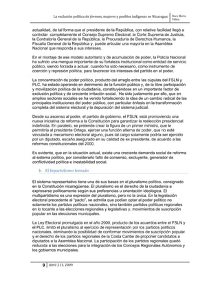 La exclusión política de jóvenes, mujeres y pueblos indígenas en Nicaragua   Dora María
                                                                                         Téllez


actualidad, de tal forma que el presidente de la República, con relativa facilidad llegó a
controlar completamente el Consejo Supremo Electoral, la Corte Suprema de Justicia,
la Contraloría General de la República, la Procuraduría de Derechos Humanos, la
Fiscalía General de la República y, puede articular una mayoría en la Asamblea
Nacional que responda a sus intereses.

En el montaje de ese modelo autoritario y de acumulación de poder, la Policía Nacional
ha sufrido una mengua importante de su fortaleza institucional como entidad de servicio
público, siendo forzada a actuar, cuando ha sido necesario, como instrumento de
coerción y represión política, para favorecer los intereses del partido en el poder.

La concentración de poder político, producto del arreglo entre las cúpulas del FSLN y
PLC, ha estado operando en detrimento de la función pública y, de la libre participación
y movilización política de la ciudadanía, constituyéndose en un importante factor de
exclusión política y de creciente irritación social. Ha sido justamente por ello, que en
amplios sectores sociales se ha venido fortaleciendo la idea de un cambio radical de las
principales instituciones del poder público, con particular énfasis en la transformación
completa del sistema electoral y la depuración del sistema judicial.

Desde su ascenso al poder, el partido de gobierno, el FSLN, está promoviendo una
nueva iniciativa de reforma a la Constitución para garantizar la reelección presidencial
indefinida. En paralelo, se pretende crear la figura de un primer ministro, que le
permitiría al presidente Ortega, ejercer una función alterna de poder, que no esté
vinculada a mecanismo electoral alguno, pues tal cargo solamente podría ser ejercido
por un diputado, escaño asegurado en su calidad de ex presidente, de acuerdo a las
reformas constitucionales del 2000.

Es evidente, que en la situación actual, existe una creciente demanda social de reforma
al sistema político, por considerarlo falto de consenso, excluyente, generador de
conflictividad política e inestabilidad social.

   b. El bipartidismo forzado

El sistema representativo tiene una de sus bases en el pluralismo político, consignado
en la Constitución nicaragüense. El pluralismo es el derecho de la ciudadanía a
expresarse políticamente según sus preferencias u orientación ideológica. El
multipartidismo es una expresión del pluralismo, pero no la única. En la legislación
electoral precedente al “pacto”, se admitía que podían optar al poder político no
solamente los partidos políticos nacionales, sino también partidos políticos regionales
en lo tocante a las elecciones regionales y legislativas y, movimientos de suscripción
popular en las elecciones municipales.

La Ley Electoral promulgada en el año 2000, producto de los acuerdos entre el FSLN y
el PLC, limitó el pluralismo al ejercicio de representación por los partidos políticos
nacionales, eliminando la posibilidad de conformar movimientos de suscripción popular
y el derecho de los partidos regionales de la Costa Caribe de proponer candidatos a
diputados a la Asamblea Nacional. La participación de los partidos regionales quedó
reducida a las elecciones para la integración de los Concejos Regionales Autónomos y
los gobiernos municipales.


      9 Abril 213, 2009
 