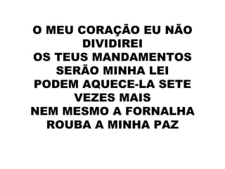 O MEU CORAÇÃO EU NÃO
DIVIDIREI
OS TEUS MANDAMENTOS
SERÃO MINHA LEI
PODEM AQUECE-LA SETE
VEZES MAIS
NEM MESMO A FORNALHA
ROUBA A MINHA PAZ
 
