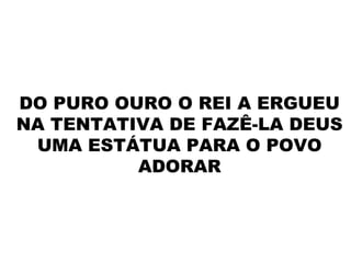 DO PURO OURO O REI A ERGUEU
NA TENTATIVA DE FAZÊ-LA DEUS
UMA ESTÁTUA PARA O POVO
ADORAR
 