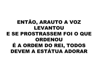 ENTÃO, ARAUTO A VOZ
LEVANTOU
E SE PROSTRASSEM FOI O QUE
ORDENOU
É A ORDEM DO REI, TODOS
DEVEM A ESTÁTUA ADORAR
 