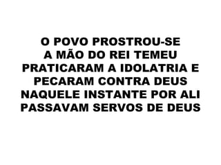 O POVO PROSTROU-SE
A MÃO DO REI TEMEU
PRATICARAM A IDOLATRIA E
PECARAM CONTRA DEUS
NAQUELE INSTANTE POR ALI
PASSAVAM SERVOS DE DEUS
 