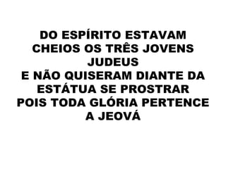 DO ESPÍRITO ESTAVAM
CHEIOS OS TRÊS JOVENS
JUDEUS
E NÃO QUISERAM DIANTE DA
ESTÁTUA SE PROSTRAR
POIS TODA GLÓRIA PERTENCE
A JEOVÁ
 